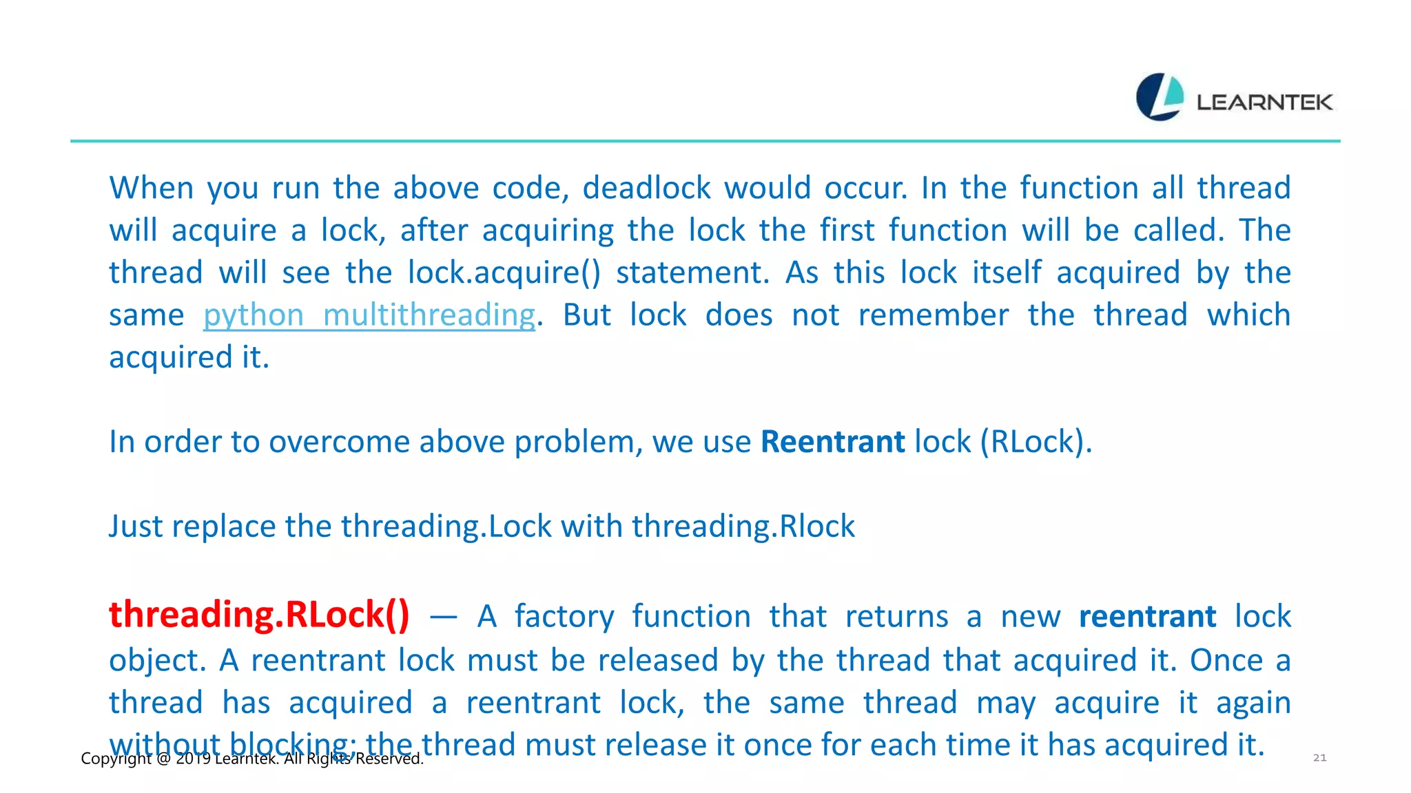 Copyright @ 2019 Learntek. All Rights Reserved. 21 When you run the above code, deadlock would occur. In the function all thread will acquire a lock, after acquiring the lock the first function will be called. The thread will see the lock.acquire() statement. As this lock itself acquired by the same python multithreading. But lock does not remember the thread which acquired it. In order to overcome above problem, we use Reentrant lock (RLock). Just replace the threading.Lock with threading.Rlock threading.RLock() — A factory function that returns a new reentrant lock object. A reentrant lock must be released by the thread that acquired it. Once a thread has acquired a reentrant lock, the same thread may acquire it again without blocking; the thread must release it once for each time it has acquired it. 