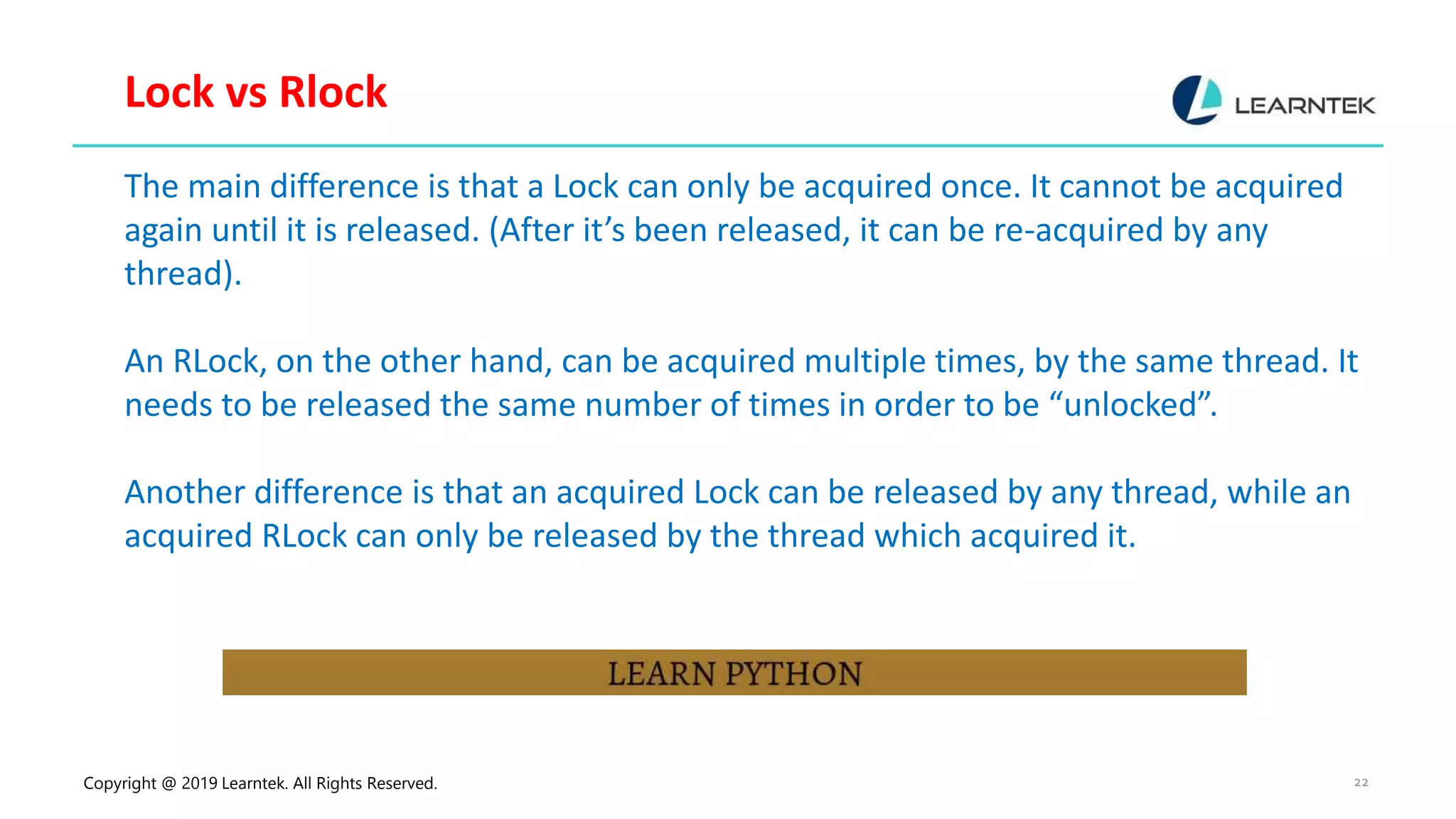 Copyright @ 2019 Learntek. All Rights Reserved. 22 Lock vs Rlock The main difference is that a Lock can only be acquired once. It cannot be acquired again until it is released. (After it’s been released, it can be re-acquired by any thread). An RLock, on the other hand, can be acquired multiple times, by the same thread. It needs to be released the same number of times in order to be “unlocked”. Another difference is that an acquired Lock can be released by any thread, while an acquired RLock can only be released by the thread which acquired it. 
