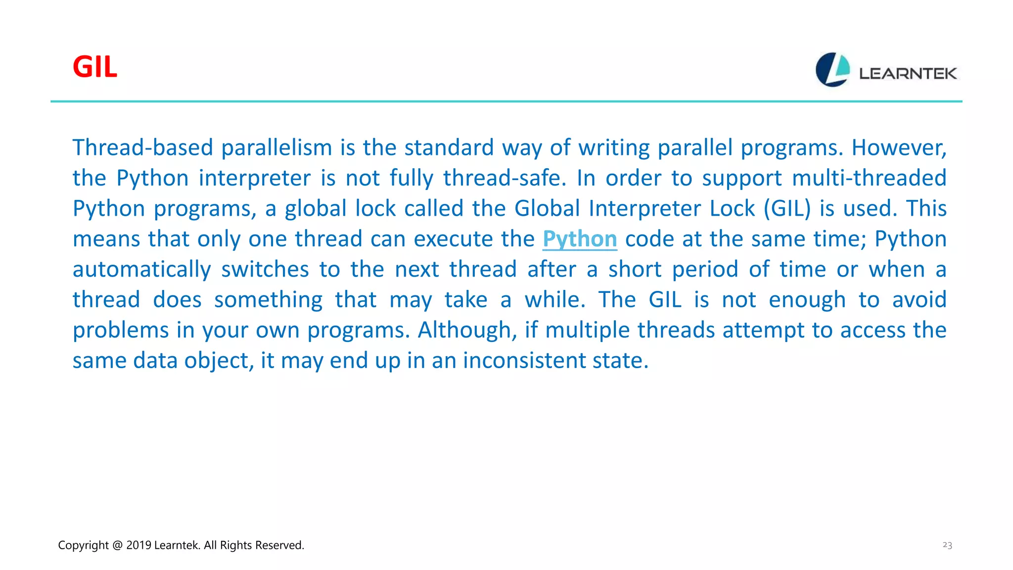 Copyright @ 2019 Learntek. All Rights Reserved. 23 GIL Thread-based parallelism is the standard way of writing parallel programs. However, the Python interpreter is not fully thread-safe. In order to support multi-threaded Python programs, a global lock called the Global Interpreter Lock (GIL) is used. This means that only one thread can execute the Python code at the same time; Python automatically switches to the next thread after a short period of time or when a thread does something that may take a while. The GIL is not enough to avoid problems in your own programs. Although, if multiple threads attempt to access the same data object, it may end up in an inconsistent state. 