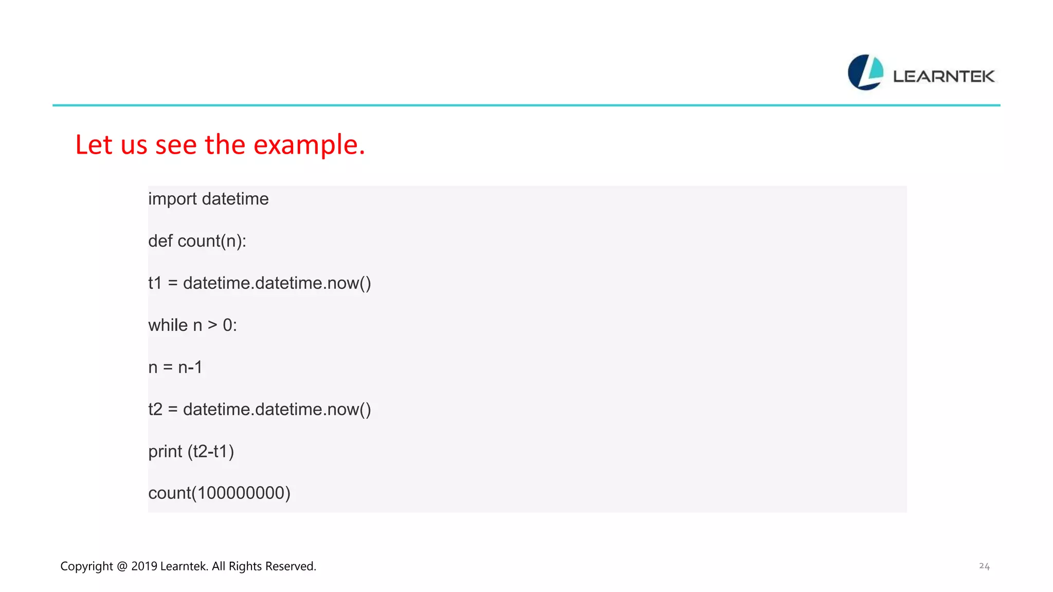 Copyright @ 2019 Learntek. All Rights Reserved. 24 Let us see the example. import datetime def count(n): t1 = datetime.datetime.now() while n > 0: n = n-1 t2 = datetime.datetime.now() print (t2-t1) count(100000000) 