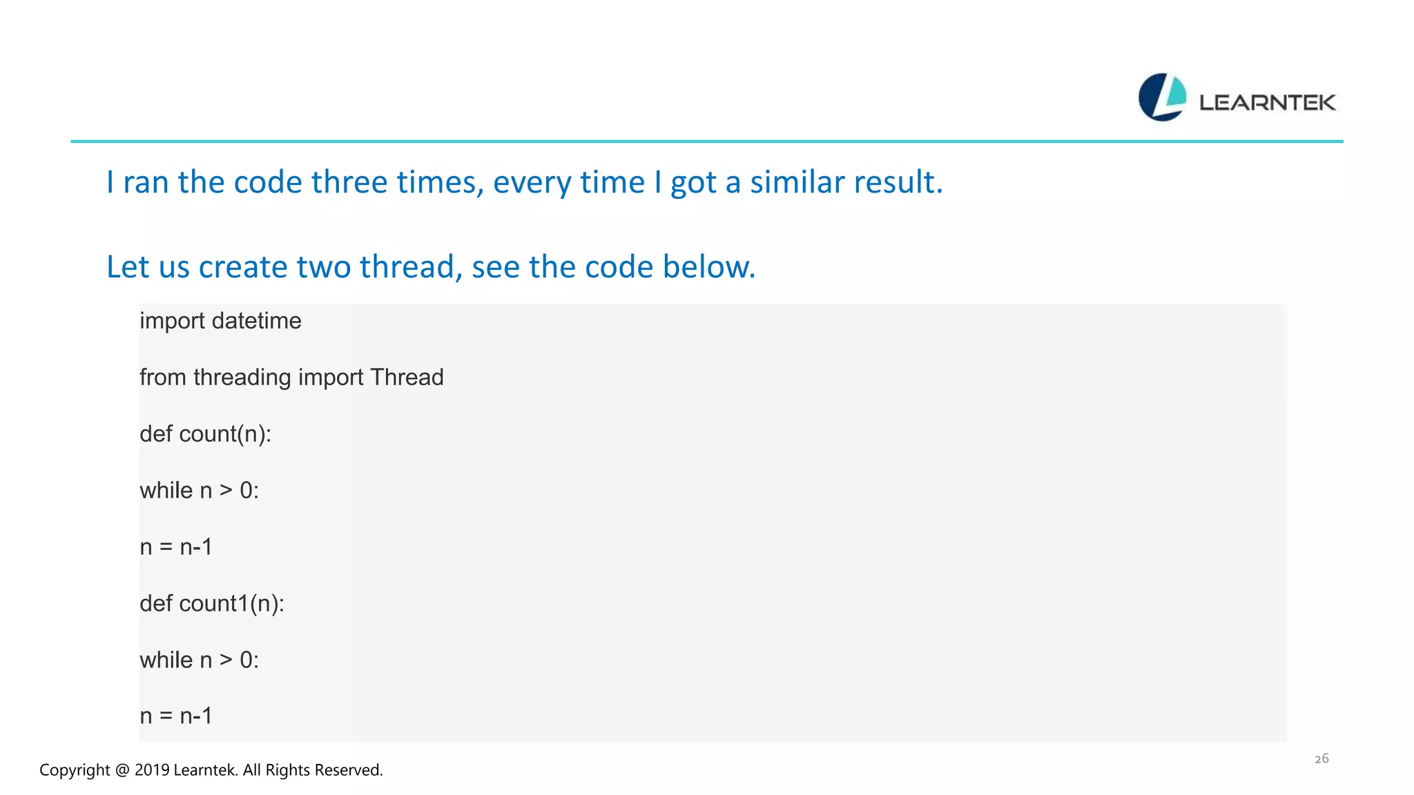 Copyright @ 2019 Learntek. All Rights Reserved. 26 I ran the code three times, every time I got a similar result. Let us create two thread, see the code below. import datetime from threading import Thread def count(n): while n > 0: n = n-1 def count1(n): while n > 0: n = n-1 