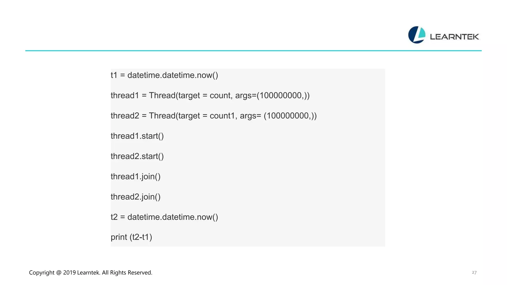 Copyright @ 2019 Learntek. All Rights Reserved. 27 t1 = datetime.datetime.now() thread1 = Thread(target = count, args=(100000000,)) thread2 = Thread(target = count1, args= (100000000,)) thread1.start() thread2.start() thread1.join() thread2.join() t2 = datetime.datetime.now() print (t2-t1) 