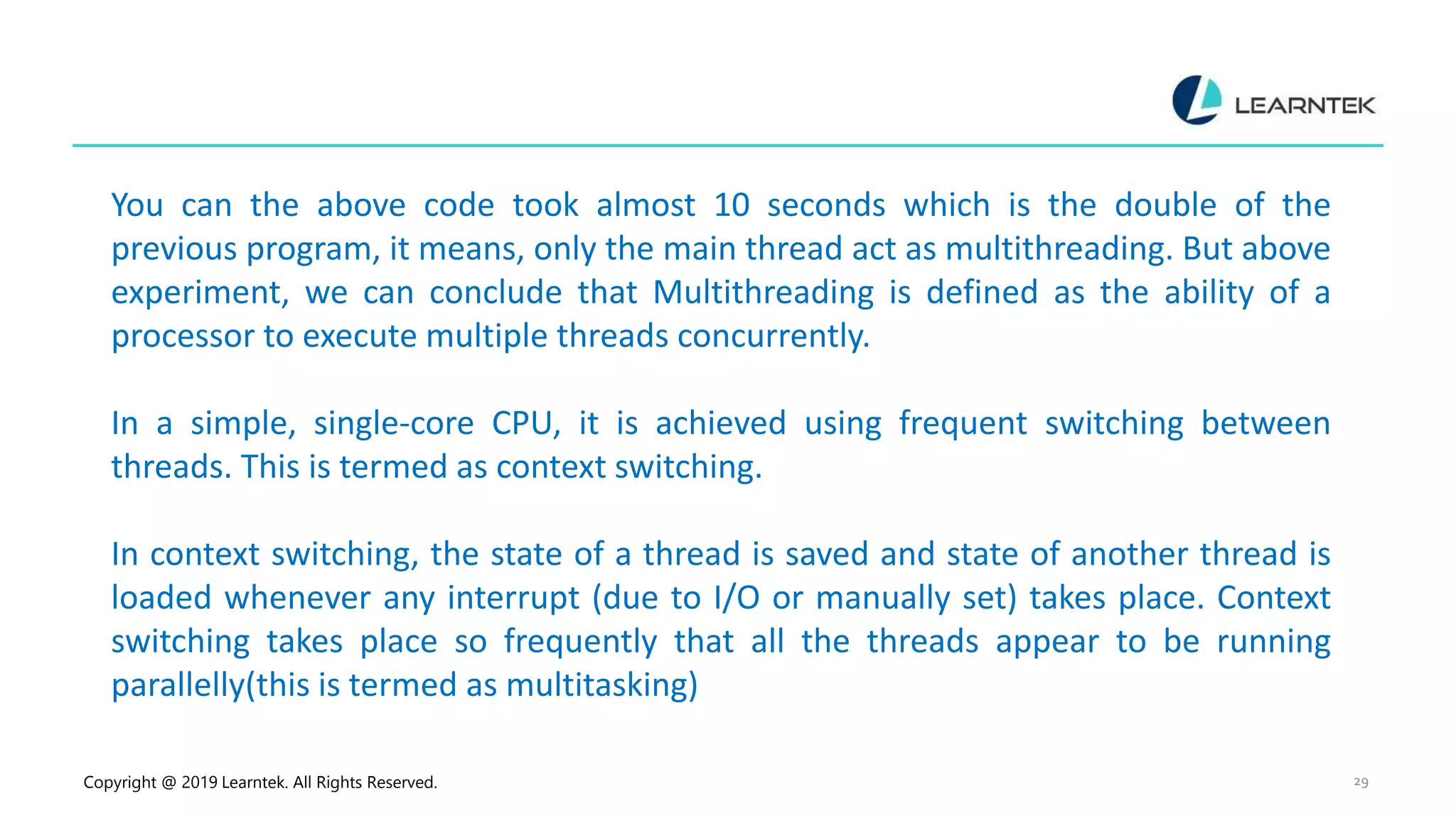 Copyright @ 2019 Learntek. All Rights Reserved. 29 You can the above code took almost 10 seconds which is the double of the previous program, it means, only the main thread act as multithreading. But above experiment, we can conclude that Multithreading is defined as the ability of a processor to execute multiple threads concurrently. In a simple, single-core CPU, it is achieved using frequent switching between threads. This is termed as context switching. In context switching, the state of a thread is saved and state of another thread is loaded whenever any interrupt (due to I/O or manually set) takes place. Context switching takes place so frequently that all the threads appear to be running parallelly(this is termed as multitasking) 