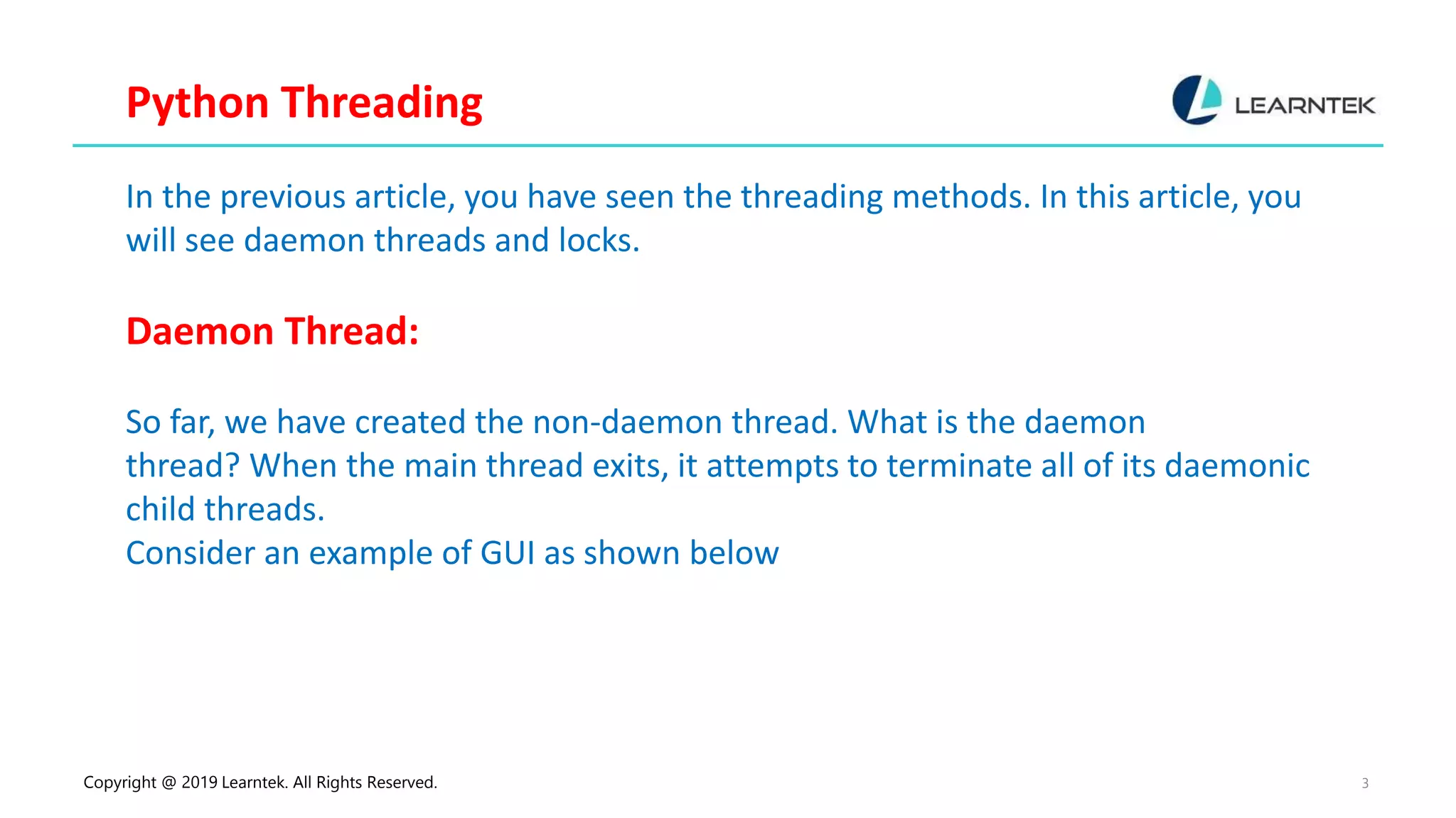 Copyright @ 2019 Learntek. All Rights Reserved. 3 Python Threading In the previous article, you have seen the threading methods. In this article, you will see daemon threads and locks. Daemon Thread: So far, we have created the non-daemon thread. What is the daemon thread? When the main thread exits, it attempts to terminate all of its daemonic child threads. Consider an example of GUI as shown below 