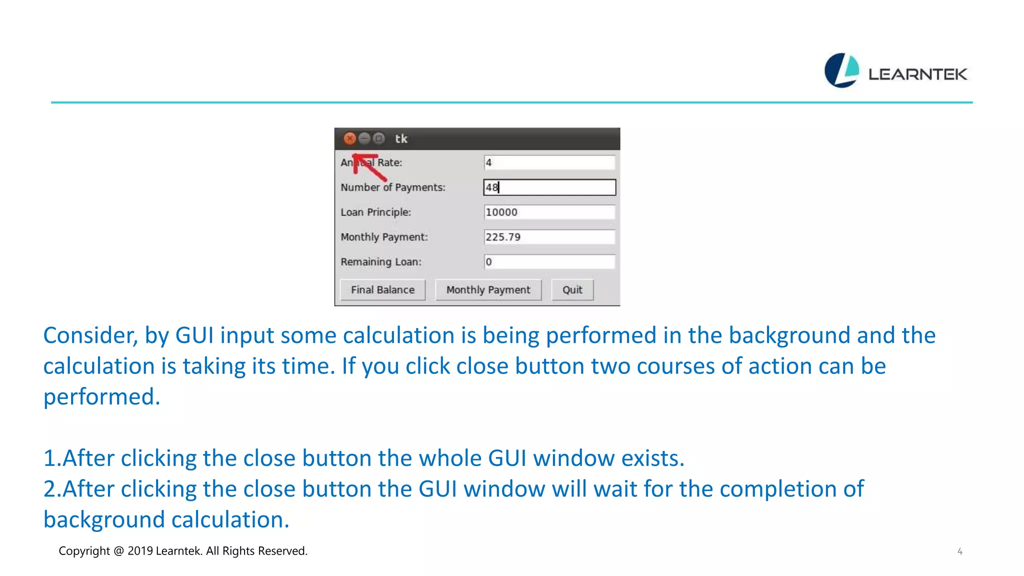 Copyright @ 2019 Learntek. All Rights Reserved. 4 Consider, by GUI input some calculation is being performed in the background and the calculation is taking its time. If you click close button two courses of action can be performed. 1.After clicking the close button the whole GUI window exists. 2.After clicking the close button the GUI window will wait for the completion of background calculation. 