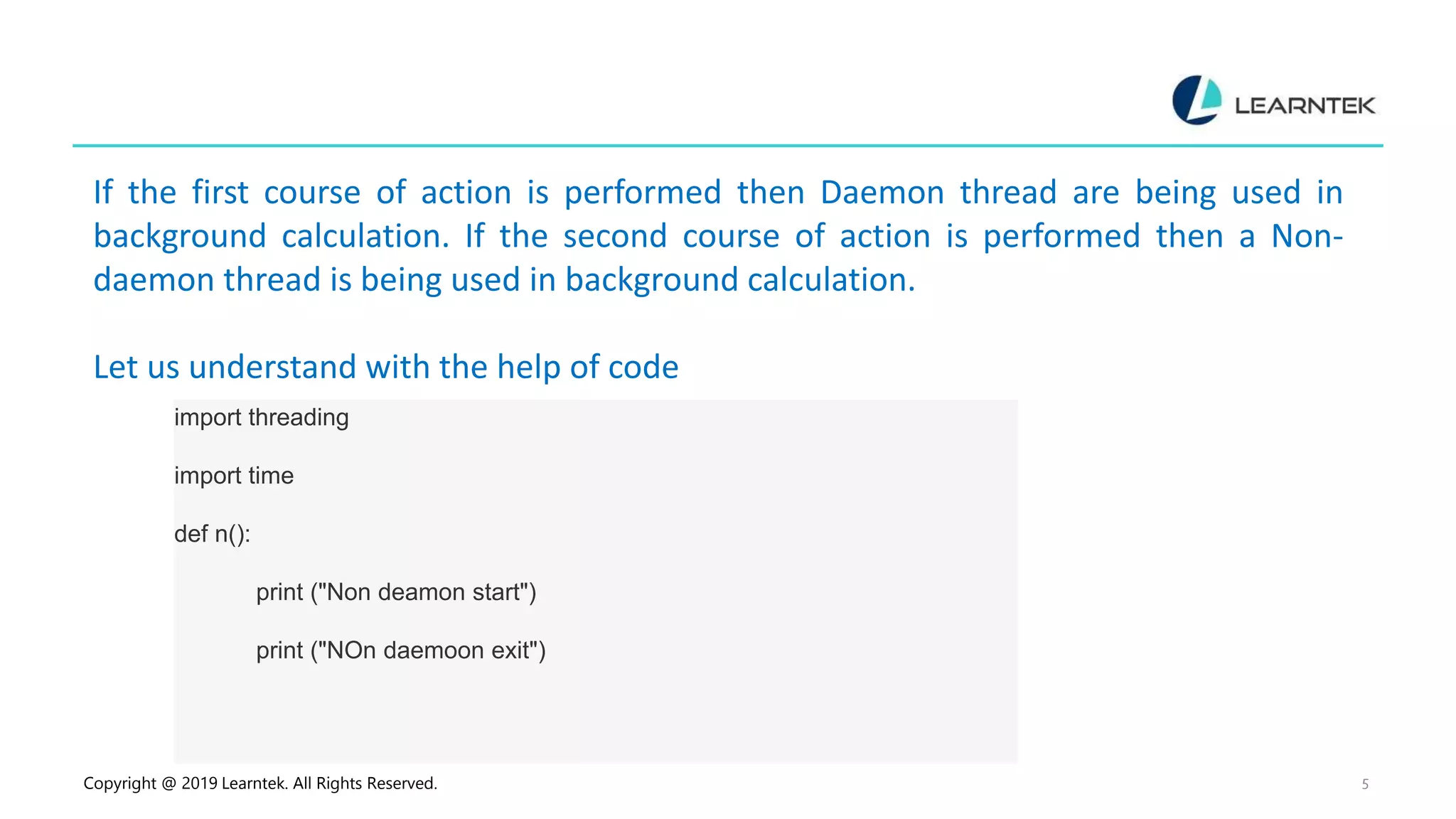 Copyright @ 2019 Learntek. All Rights Reserved. 5 If the first course of action is performed then Daemon thread are being used in background calculation. If the second course of action is performed then a Non- daemon thread is being used in background calculation. Let us understand with the help of code import threading import time def n(): print ("Non deamon start") print ("NOn daemoon exit") 