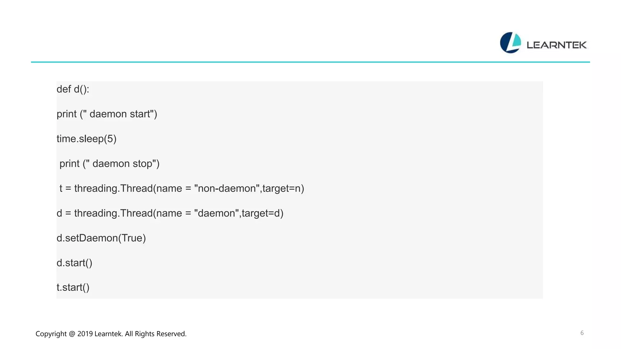 Copyright @ 2019 Learntek. All Rights Reserved. 6 def d(): print (" daemon start") time.sleep(5) print (" daemon stop") t = threading.Thread(name = "non-daemon",target=n) d = threading.Thread(name = "daemon",target=d) d.setDaemon(True) d.start() t.start() 