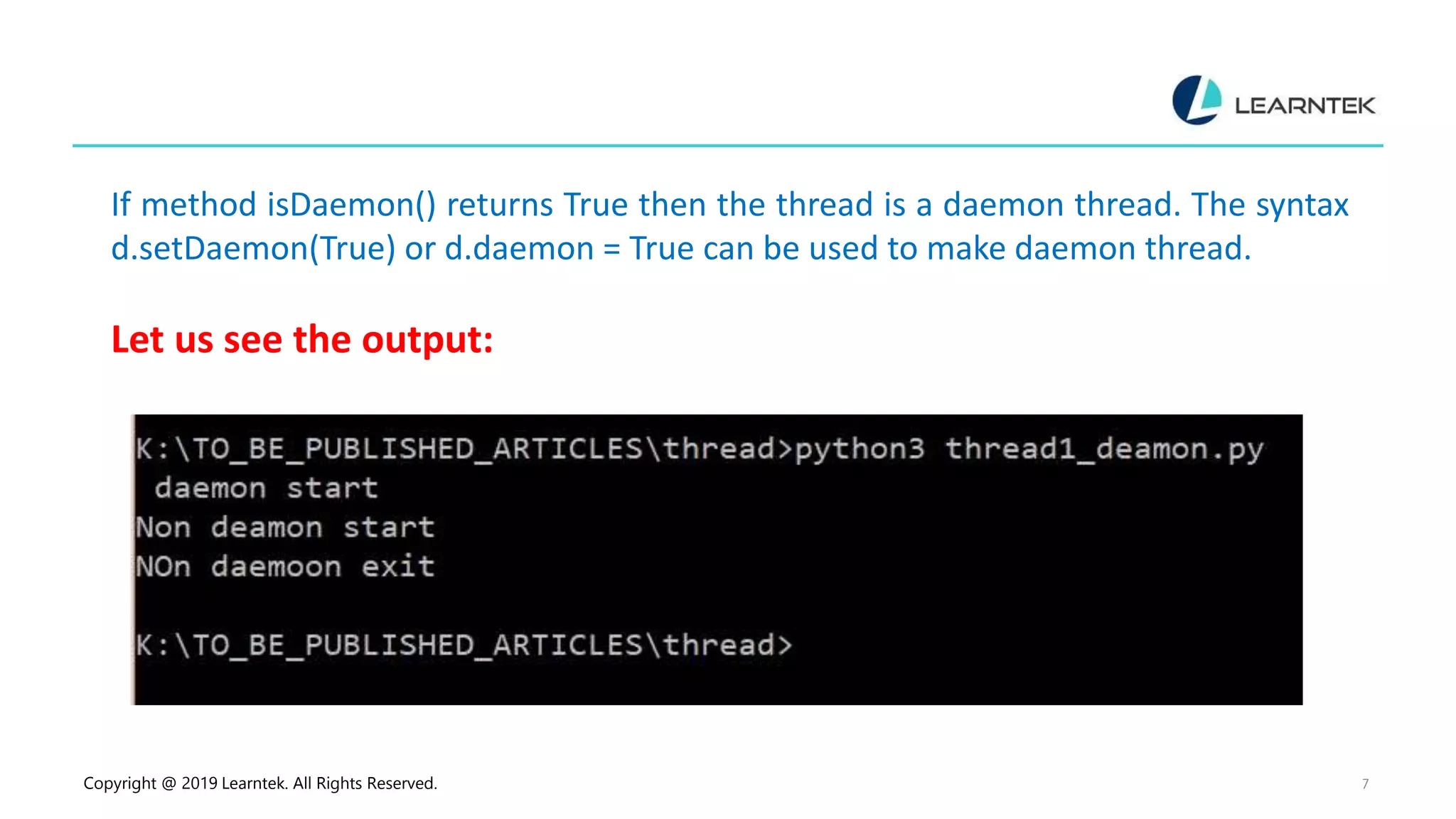 Copyright @ 2019 Learntek. All Rights Reserved. 7 If method isDaemon() returns True then the thread is a daemon thread. The syntax d.setDaemon(True) or d.daemon = True can be used to make daemon thread. Let us see the output: 