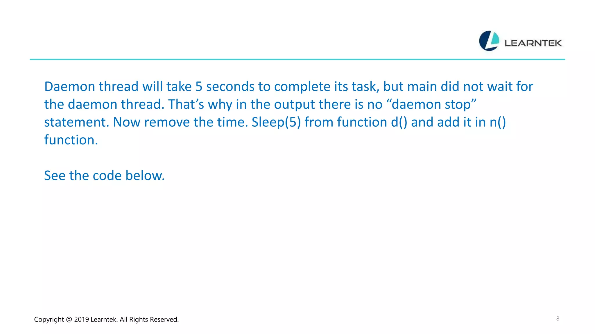 Copyright @ 2019 Learntek. All Rights Reserved. 8 Daemon thread will take 5 seconds to complete its task, but main did not wait for the daemon thread. That’s why in the output there is no “daemon stop” statement. Now remove the time. Sleep(5) from function d() and add it in n() function. See the code below. 