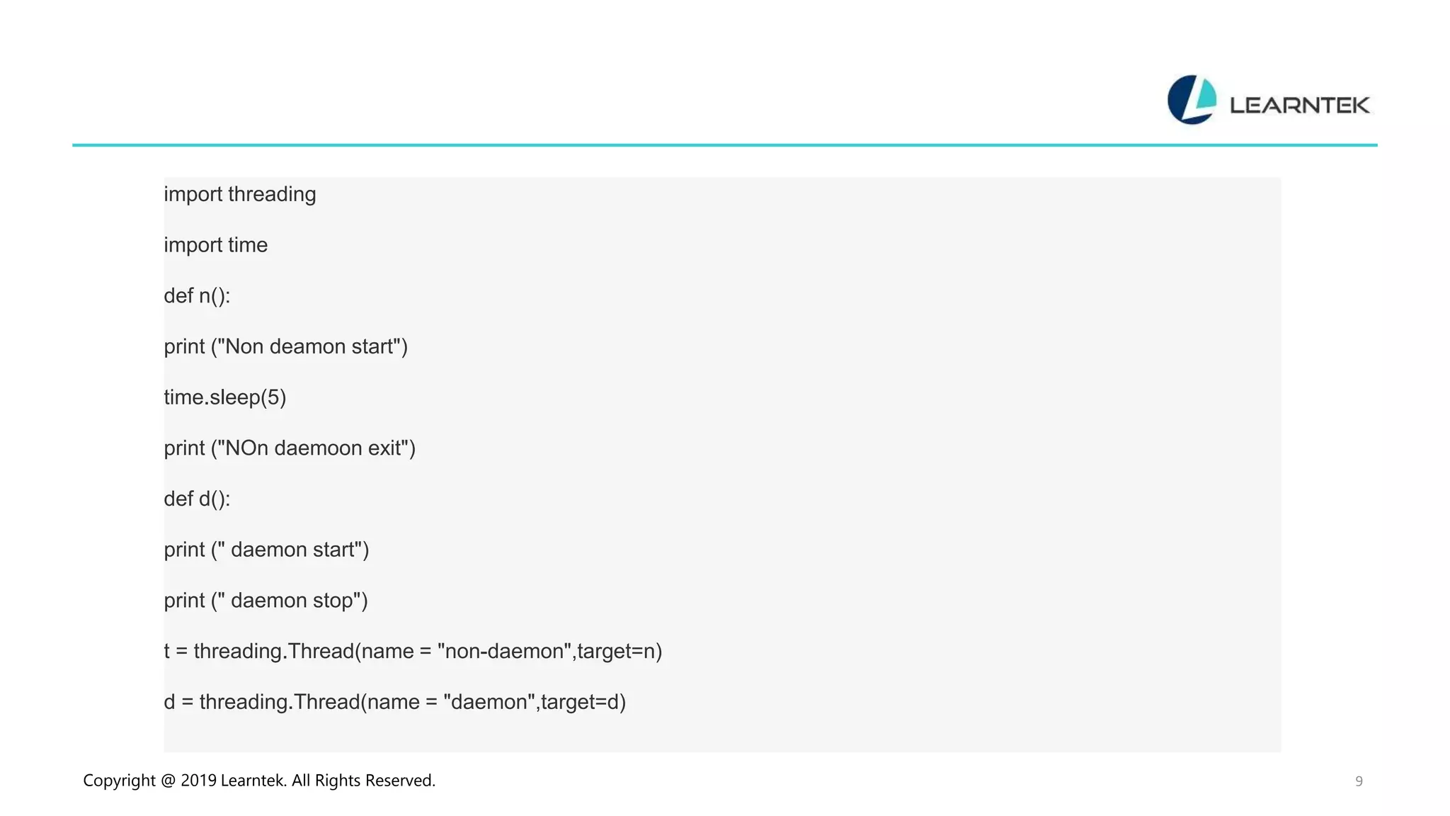Copyright @ 2019 Learntek. All Rights Reserved. 9 import threading import time def n(): print ("Non deamon start") time.sleep(5) print ("NOn daemoon exit") def d(): print (" daemon start") print (" daemon stop") t = threading.Thread(name = "non-daemon",target=n) d = threading.Thread(name = "daemon",target=d) 