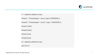 Copyright @ 2019 Learntek. All Rights Reserved. 27
t1 = datetime.datetime.now()
thread1 = Thread(target = count, args=(100000000,))
thread2 = Thread(target = count1, args= (100000000,))
thread1.start()
thread2.start()
thread1.join()
thread2.join()
t2 = datetime.datetime.now()
print (t2-t1)
 