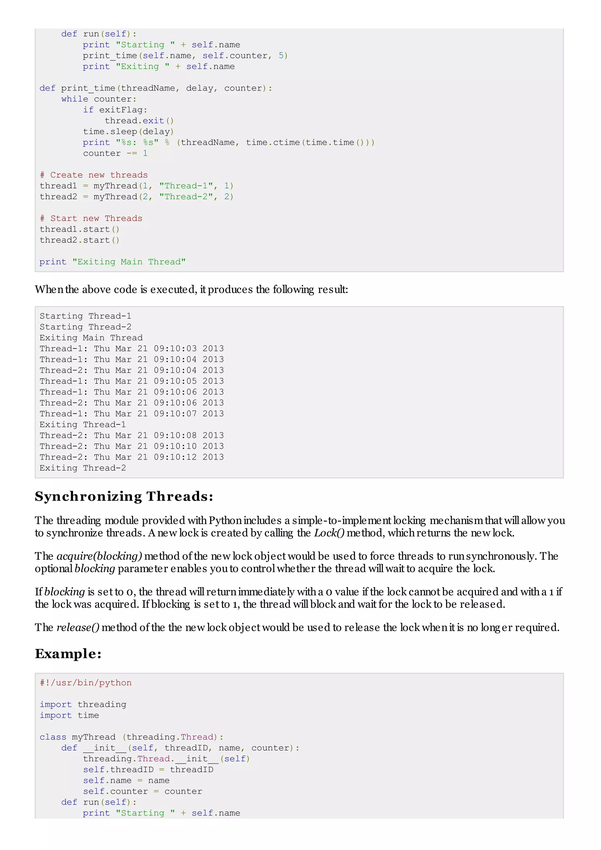 def run(self):
print "Starting " + self.name
print_time(self.name, self.counter, 5)
print "Exiting " + self.name
def print_time(threadName, delay, counter):
while counter:
if exitFlag:
thread.exit()
time.sleep(delay)
print "%s: %s" % (threadName, time.ctime(time.time()))
counter -= 1
# Create new threads
thread1 = myThread(1, "Thread-1", 1)
thread2 = myThread(2, "Thread-2", 2)
# Start new Threads
thread1.start()
thread2.start()
print "Exiting Main Thread"
Whenthe above code is executed, it produces the following result:
Starting Thread-1
Starting Thread-2
Exiting Main Thread
Thread-1: Thu Mar 21 09:10:03 2013
Thread-1: Thu Mar 21 09:10:04 2013
Thread-2: Thu Mar 21 09:10:04 2013
Thread-1: Thu Mar 21 09:10:05 2013
Thread-1: Thu Mar 21 09:10:06 2013
Thread-2: Thu Mar 21 09:10:06 2013
Thread-1: Thu Mar 21 09:10:07 2013
Exiting Thread-1
Thread-2: Thu Mar 21 09:10:08 2013
Thread-2: Thu Mar 21 09:10:10 2013
Thread-2: Thu Mar 21 09:10:12 2013
Exiting Thread-2
Synchronizing Threads:
The threading module provided withPythonincludes a simple-to-implement locking mechanismthat willallow you
to synchronize threads. A new lock is created by calling the Lock() method, whichreturns the new lock.
The acquire(blocking) method of the new lock object would be used to force threads to runsynchronously. The
optionalblocking parameter enables youto controlwhether the thread willwait to acquire the lock.
If blocking is set to 0, the thread willreturnimmediately witha 0 value if the lock cannot be acquired and witha 1 if
the lock was acquired. If blocking is set to 1, the thread willblock and wait for the lock to be released.
The release() method of the the new lock object would be used to release the lock whenit is no longer required.
Example:
#!/usr/bin/python
import threading
import time
class myThread (threading.Thread):
def __init__(self, threadID, name, counter):
threading.Thread.__init__(self)
self.threadID = threadID
self.name = name
self.counter = counter
def run(self):
print "Starting " + self.name
 