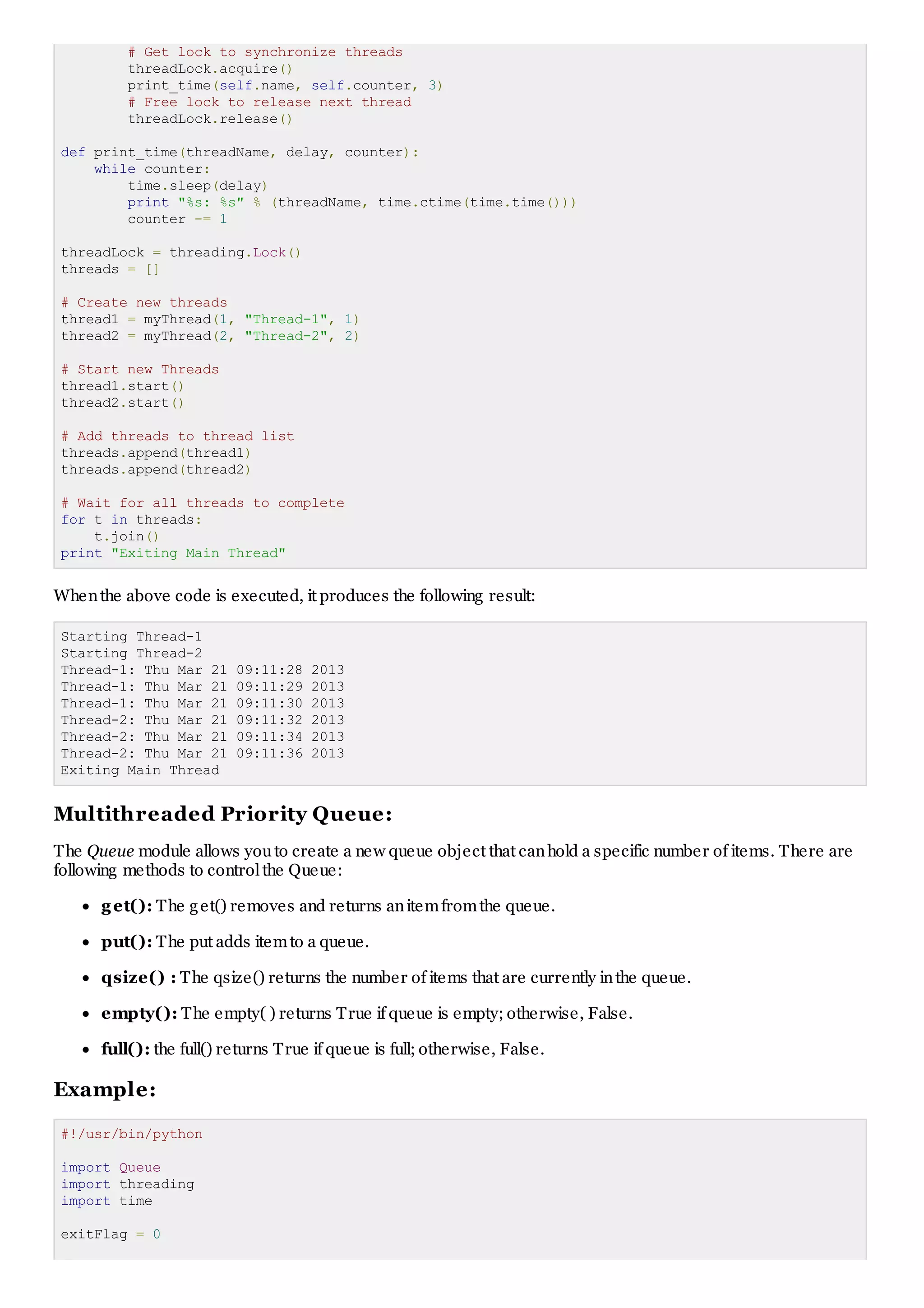 # Get lock to synchronize threads
threadLock.acquire()
print_time(self.name, self.counter, 3)
# Free lock to release next thread
threadLock.release()
def print_time(threadName, delay, counter):
while counter:
time.sleep(delay)
print "%s: %s" % (threadName, time.ctime(time.time()))
counter -= 1
threadLock = threading.Lock()
threads = []
# Create new threads
thread1 = myThread(1, "Thread-1", 1)
thread2 = myThread(2, "Thread-2", 2)
# Start new Threads
thread1.start()
thread2.start()
# Add threads to thread list
threads.append(thread1)
threads.append(thread2)
# Wait for all threads to complete
for t in threads:
t.join()
print "Exiting Main Thread"
Whenthe above code is executed, it produces the following result:
Starting Thread-1
Starting Thread-2
Thread-1: Thu Mar 21 09:11:28 2013
Thread-1: Thu Mar 21 09:11:29 2013
Thread-1: Thu Mar 21 09:11:30 2013
Thread-2: Thu Mar 21 09:11:32 2013
Thread-2: Thu Mar 21 09:11:34 2013
Thread-2: Thu Mar 21 09:11:36 2013
Exiting Main Thread
Multithreaded Priority Queue:
The Queue module allows youto create a new queue object that canhold a specific number of items. There are
following methods to controlthe Queue:
get(): The get() removes and returns anitemfromthe queue.
put(): The put adds itemto a queue.
qsize() : The qsize() returns the number of items that are currently inthe queue.
empty(): The empty( ) returns True if queue is empty; otherwise, False.
full(): the full() returns True if queue is full; otherwise, False.
Example:
#!/usr/bin/python
import Queue
import threading
import time
exitFlag = 0
 