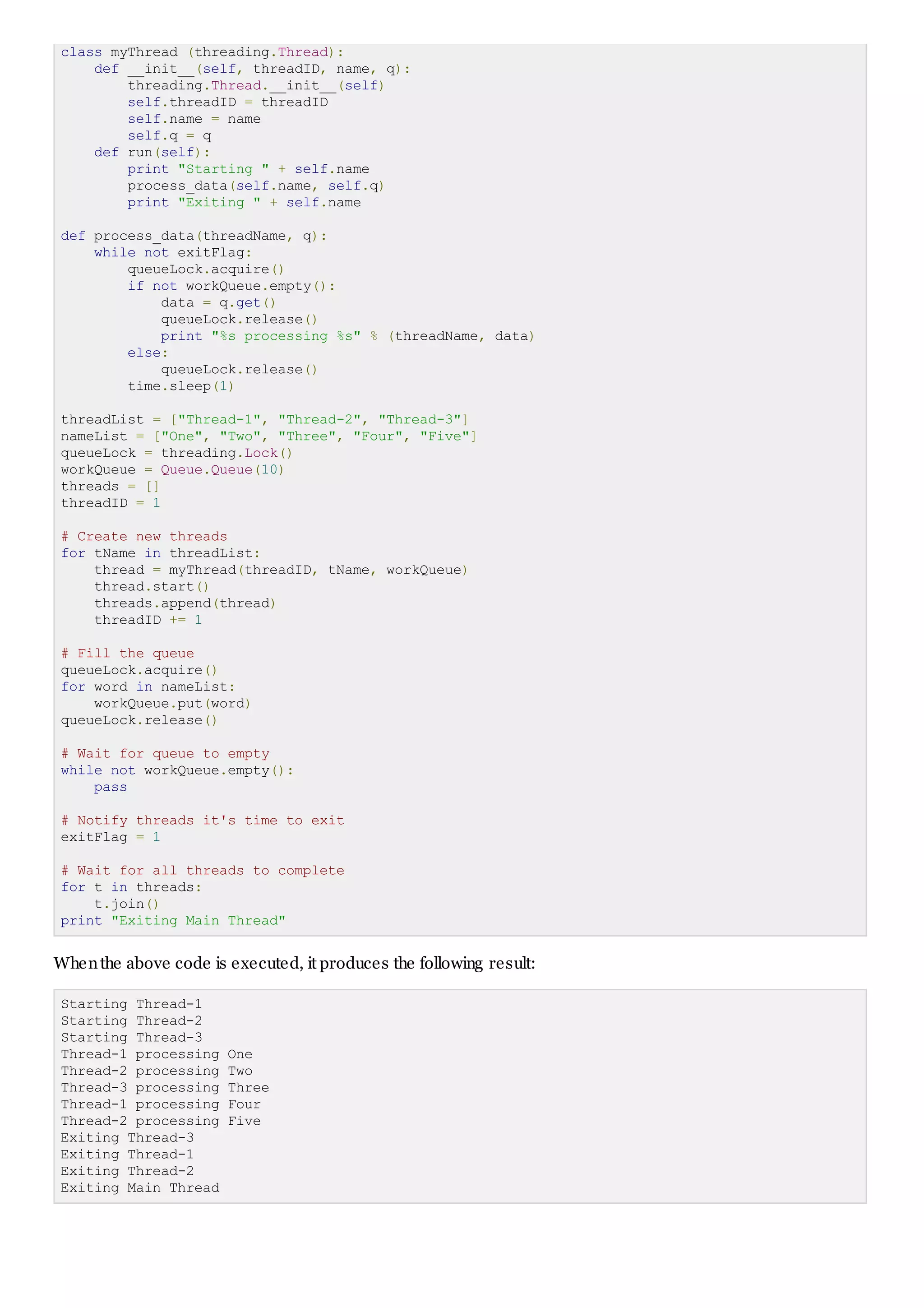 class myThread (threading.Thread):
def __init__(self, threadID, name, q):
threading.Thread.__init__(self)
self.threadID = threadID
self.name = name
self.q = q
def run(self):
print "Starting " + self.name
process_data(self.name, self.q)
print "Exiting " + self.name
def process_data(threadName, q):
while not exitFlag:
queueLock.acquire()
if not workQueue.empty():
data = q.get()
queueLock.release()
print "%s processing %s" % (threadName, data)
else:
queueLock.release()
time.sleep(1)
threadList = ["Thread-1", "Thread-2", "Thread-3"]
nameList = ["One", "Two", "Three", "Four", "Five"]
queueLock = threading.Lock()
workQueue = Queue.Queue(10)
threads = []
threadID = 1
# Create new threads
for tName in threadList:
thread = myThread(threadID, tName, workQueue)
thread.start()
threads.append(thread)
threadID += 1
# Fill the queue
queueLock.acquire()
for word in nameList:
workQueue.put(word)
queueLock.release()
# Wait for queue to empty
while not workQueue.empty():
pass
# Notify threads it's time to exit
exitFlag = 1
# Wait for all threads to complete
for t in threads:
t.join()
print "Exiting Main Thread"
Whenthe above code is executed, it produces the following result:
Starting Thread-1
Starting Thread-2
Starting Thread-3
Thread-1 processing One
Thread-2 processing Two
Thread-3 processing Three
Thread-1 processing Four
Thread-2 processing Five
Exiting Thread-3
Exiting Thread-1
Exiting Thread-2
Exiting Main Thread
 