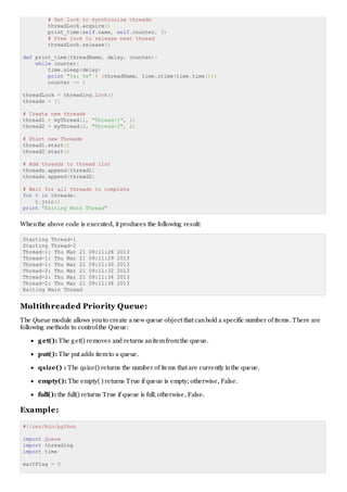 # Get lock to synchronize threads
threadLock.acquire()
print_time(self.name, self.counter, 3)
# Free lock to release next thread
threadLock.release()
def print_time(threadName, delay, counter):
while counter:
time.sleep(delay)
print "%s: %s" % (threadName, time.ctime(time.time()))
counter -= 1
threadLock = threading.Lock()
threads = []
# Create new threads
thread1 = myThread(1, "Thread-1", 1)
thread2 = myThread(2, "Thread-2", 2)
# Start new Threads
thread1.start()
thread2.start()
# Add threads to thread list
threads.append(thread1)
threads.append(thread2)
# Wait for all threads to complete
for t in threads:
t.join()
print "Exiting Main Thread"
Whenthe above code is executed, it produces the following result:
Starting Thread-1
Starting Thread-2
Thread-1: Thu Mar 21 09:11:28 2013
Thread-1: Thu Mar 21 09:11:29 2013
Thread-1: Thu Mar 21 09:11:30 2013
Thread-2: Thu Mar 21 09:11:32 2013
Thread-2: Thu Mar 21 09:11:34 2013
Thread-2: Thu Mar 21 09:11:36 2013
Exiting Main Thread
Multithreaded Priority Queue:
The Queue module allows youto create a new queue object that canhold a specific number of items. There are
following methods to controlthe Queue:
get(): The get() removes and returns anitemfromthe queue.
put(): The put adds itemto a queue.
qsize() : The qsize() returns the number of items that are currently inthe queue.
empty(): The empty( ) returns True if queue is empty; otherwise, False.
full(): the full() returns True if queue is full; otherwise, False.
Example:
#!/usr/bin/python
import Queue
import threading
import time
exitFlag = 0
 