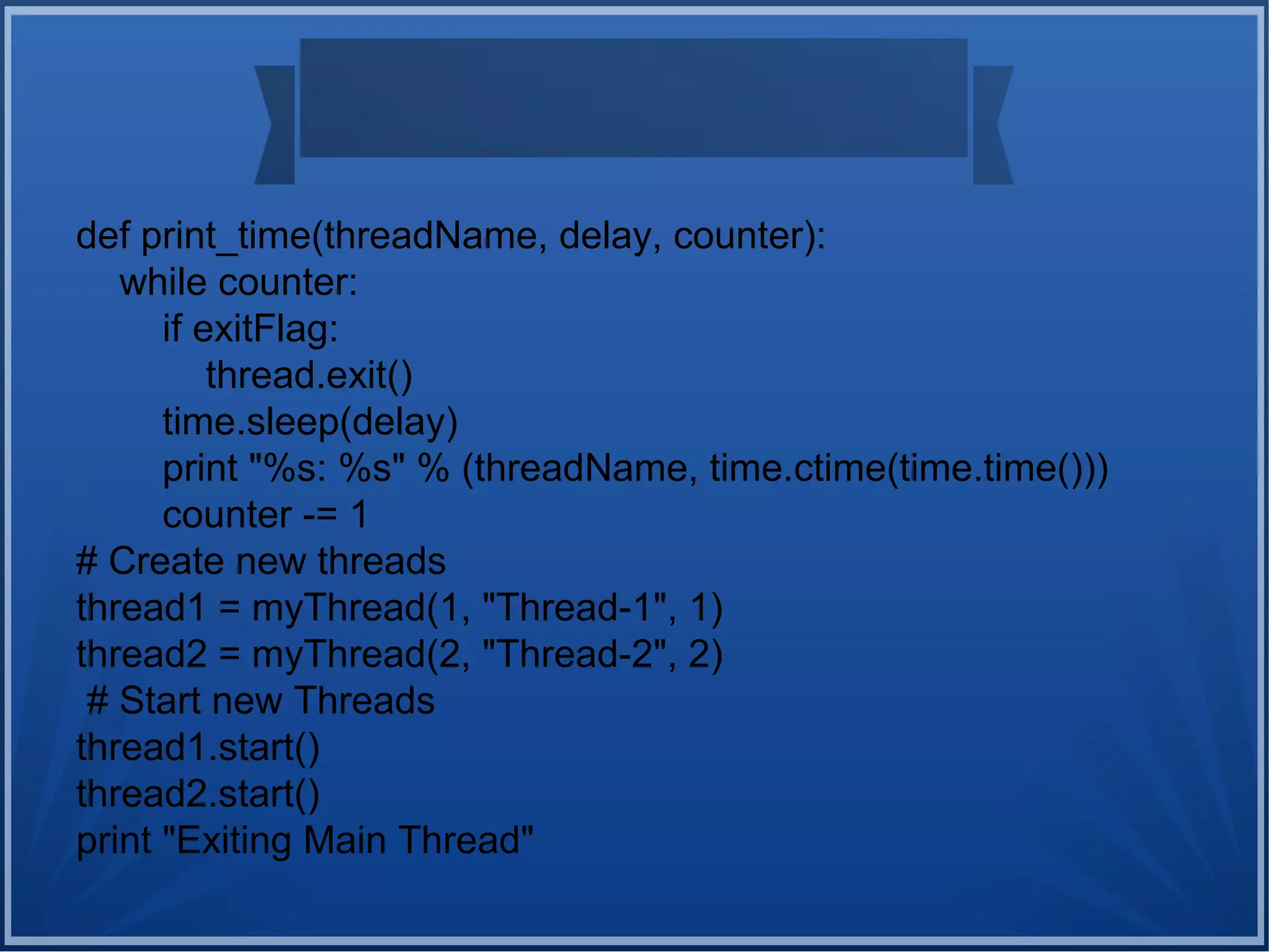def print_time(threadName, delay, counter):
while counter:
if exitFlag:
thread.exit()
time.sleep(delay)
print "%s: %s" % (threadName, time.ctime(time.time()))
counter -= 1
# Create new threads
thread1 = myThread(1, "Thread-1", 1)
thread2 = myThread(2, "Thread-2", 2)
# Start new Threads
thread1.start()
thread2.start()
print "Exiting Main Thread"
 