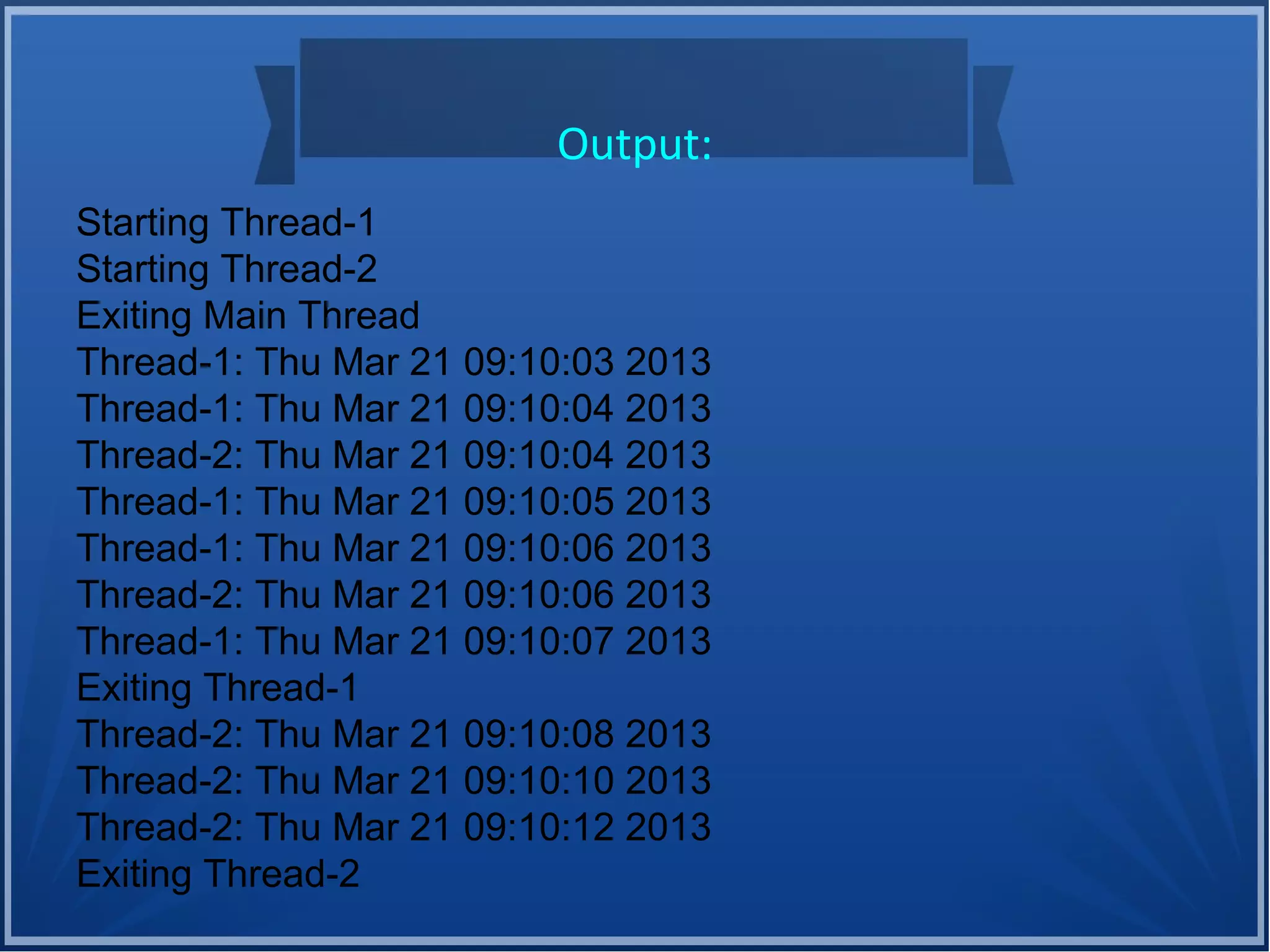 Output:
Starting Thread-1
Starting Thread-2
Exiting Main Thread
Thread-1: Thu Mar 21 09:10:03 2013
Thread-1: Thu Mar 21 09:10:04 2013
Thread-2: Thu Mar 21 09:10:04 2013
Thread-1: Thu Mar 21 09:10:05 2013
Thread-1: Thu Mar 21 09:10:06 2013
Thread-2: Thu Mar 21 09:10:06 2013
Thread-1: Thu Mar 21 09:10:07 2013
Exiting Thread-1
Thread-2: Thu Mar 21 09:10:08 2013
Thread-2: Thu Mar 21 09:10:10 2013
Thread-2: Thu Mar 21 09:10:12 2013
Exiting Thread-2
 