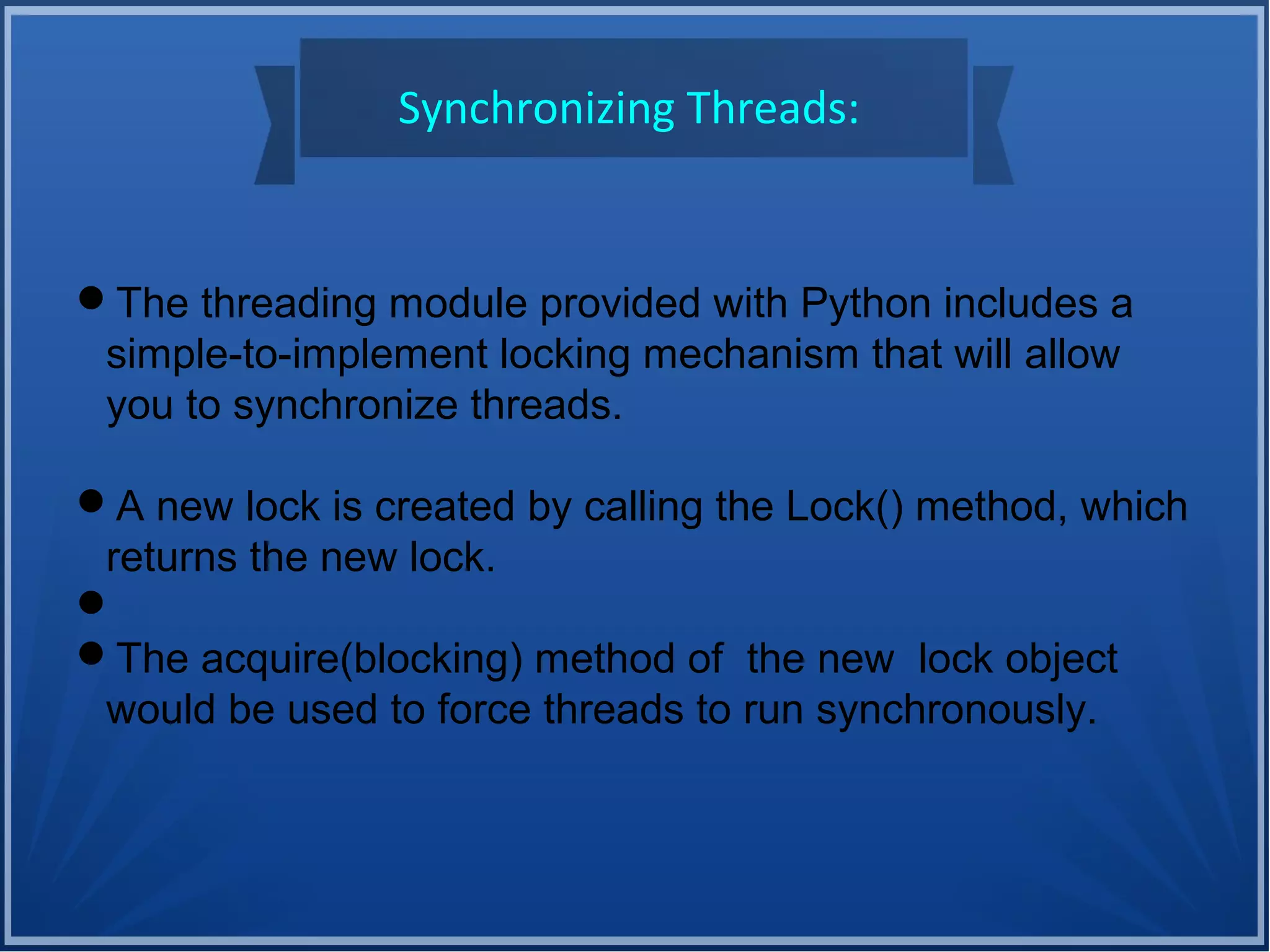 Synchronizing Threads:
The threading module provided with Python includes a
simple-to-implement locking mechanism that will allow
you to synchronize threads.
A new lock is created by calling the Lock() method, which
returns the new lock.

The acquire(blocking) method of the new lock object
would be used to force threads to run synchronously.
 