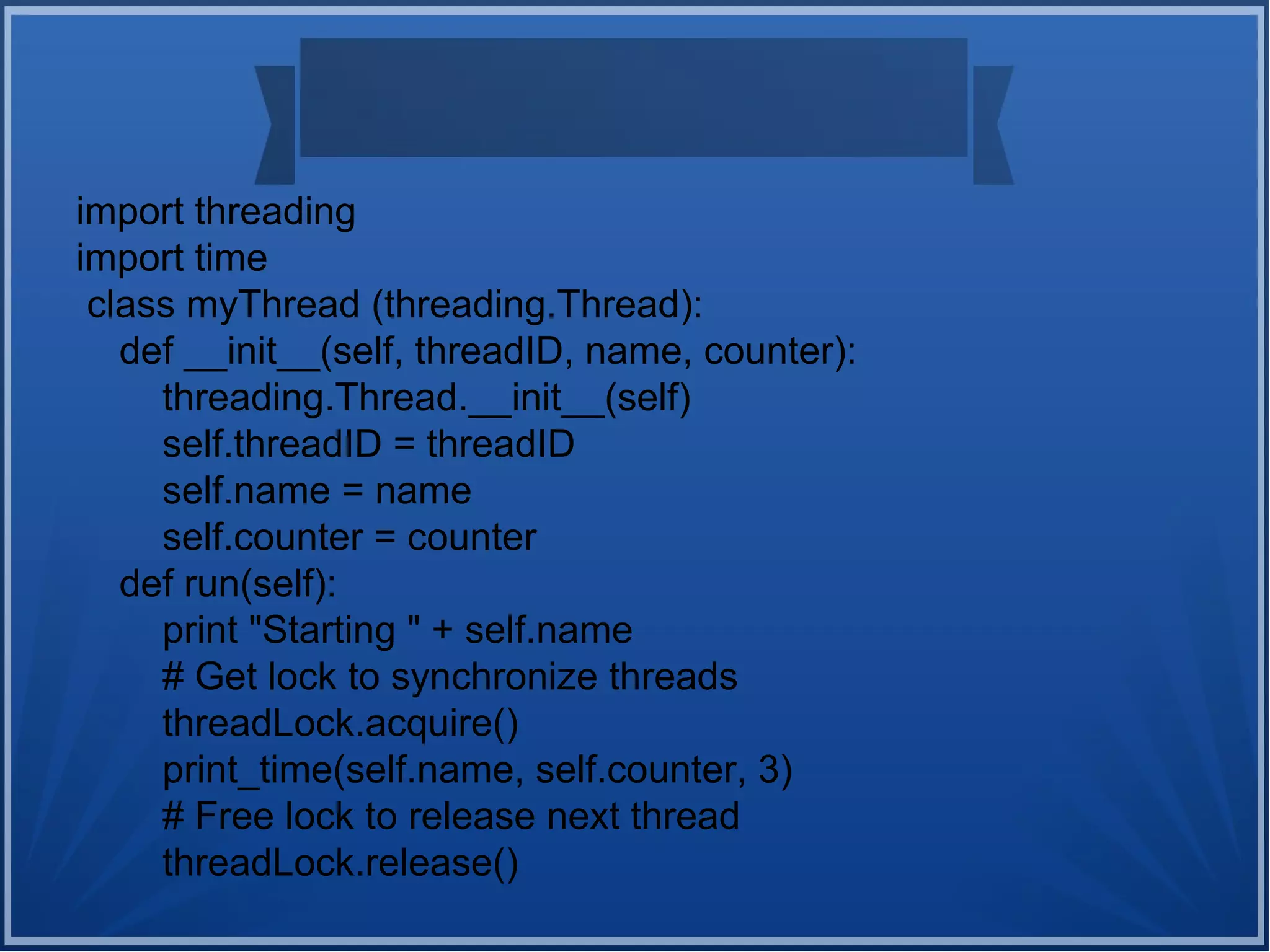 import threading
import time
class myThread (threading.Thread):
def __init__(self, threadID, name, counter):
threading.Thread.__init__(self)
self.threadID = threadID
self.name = name
self.counter = counter
def run(self):
print "Starting " + self.name
# Get lock to synchronize threads
threadLock.acquire()
print_time(self.name, self.counter, 3)
# Free lock to release next thread
threadLock.release()
 