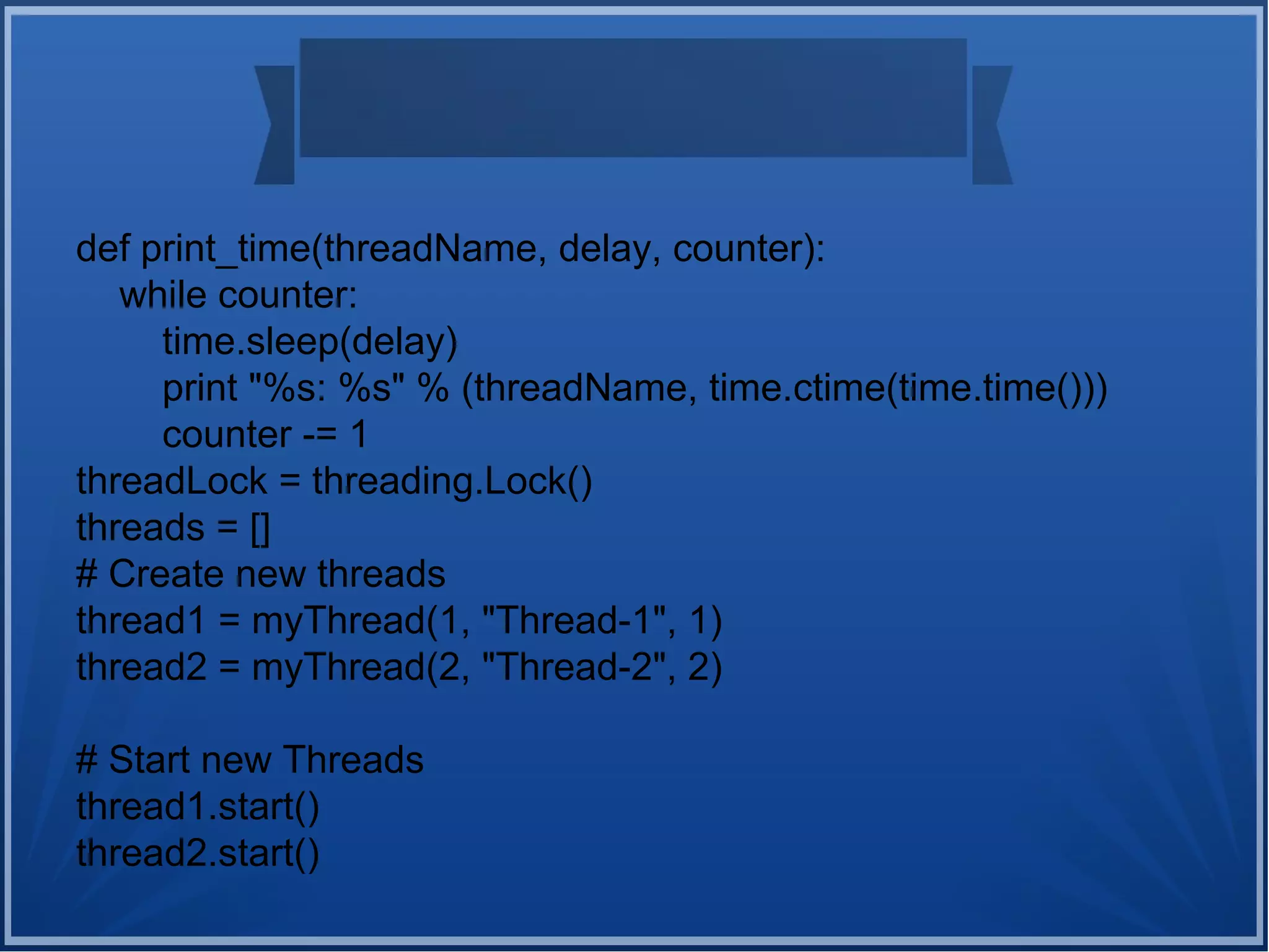 def print_time(threadName, delay, counter):
while counter:
time.sleep(delay)
print "%s: %s" % (threadName, time.ctime(time.time()))
counter -= 1
threadLock = threading.Lock()
threads = []
# Create new threads
thread1 = myThread(1, "Thread-1", 1)
thread2 = myThread(2, "Thread-2", 2)
# Start new Threads
thread1.start()
thread2.start()
 