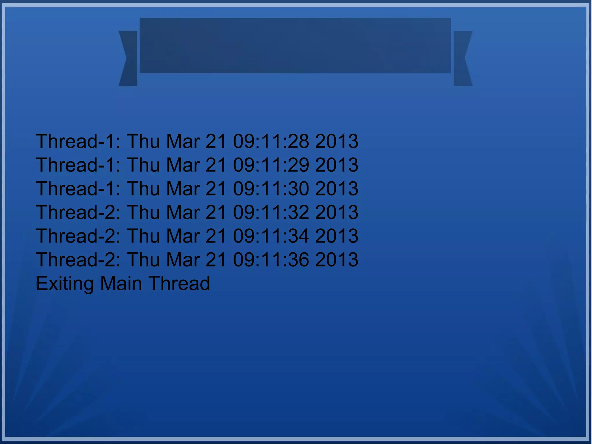 Thread-1: Thu Mar 21 09:11:28 2013
Thread-1: Thu Mar 21 09:11:29 2013
Thread-1: Thu Mar 21 09:11:30 2013
Thread-2: Thu Mar 21 09:11:32 2013
Thread-2: Thu Mar 21 09:11:34 2013
Thread-2: Thu Mar 21 09:11:36 2013
Exiting Main Thread
 