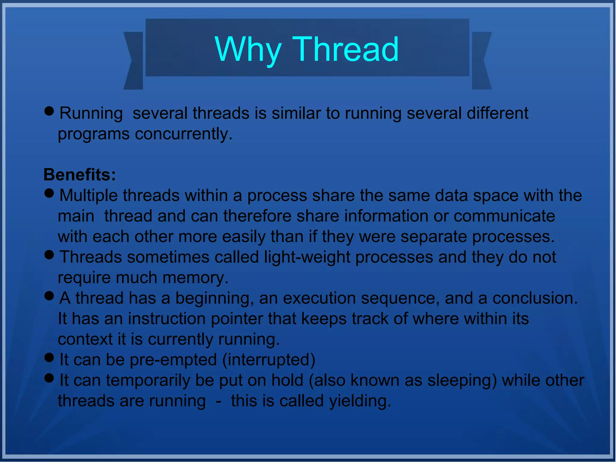 Why Thread
Running several threads is similar to running several different
programs concurrently.
Benefits:
Multiple threads within a process share the same data space with the
main thread and can therefore share information or communicate
with each other more easily than if they were separate processes.
Threads sometimes called light-weight processes and they do not
require much memory.
A thread has a beginning, an execution sequence, and a conclusion.
It has an instruction pointer that keeps track of where within its
context it is currently running.
It can be pre-empted (interrupted)
It can temporarily be put on hold (also known as sleeping) while other
threads are running - this is called yielding.
 