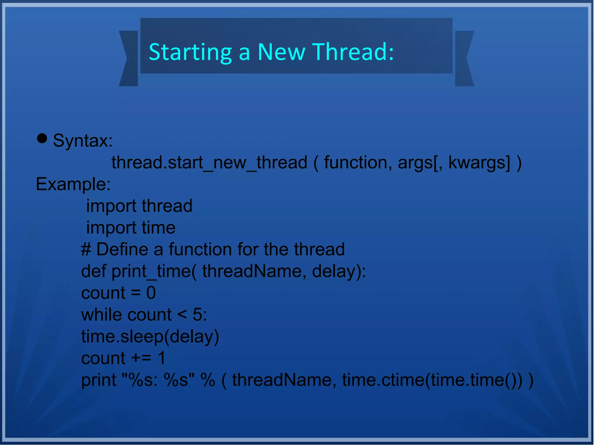 Starting a New Thread:
Syntax:
thread.start_new_thread ( function, args[, kwargs] )
Example:
import thread
import time
# Define a function for the thread
def print_time( threadName, delay):
count = 0
while count < 5:
time.sleep(delay)
count += 1
print "%s: %s" % ( threadName, time.ctime(time.time()) )
 