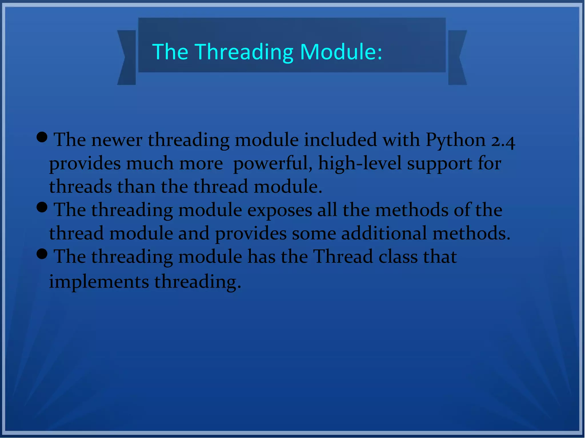 The Threading Module:
The newer threading module included with Python 2.4
provides much more powerful, high-level support for
threads than the thread module.
The threading module exposes all the methods of the
thread module and provides some additional methods.
The threading module has the Thread class that
implements threading.
 