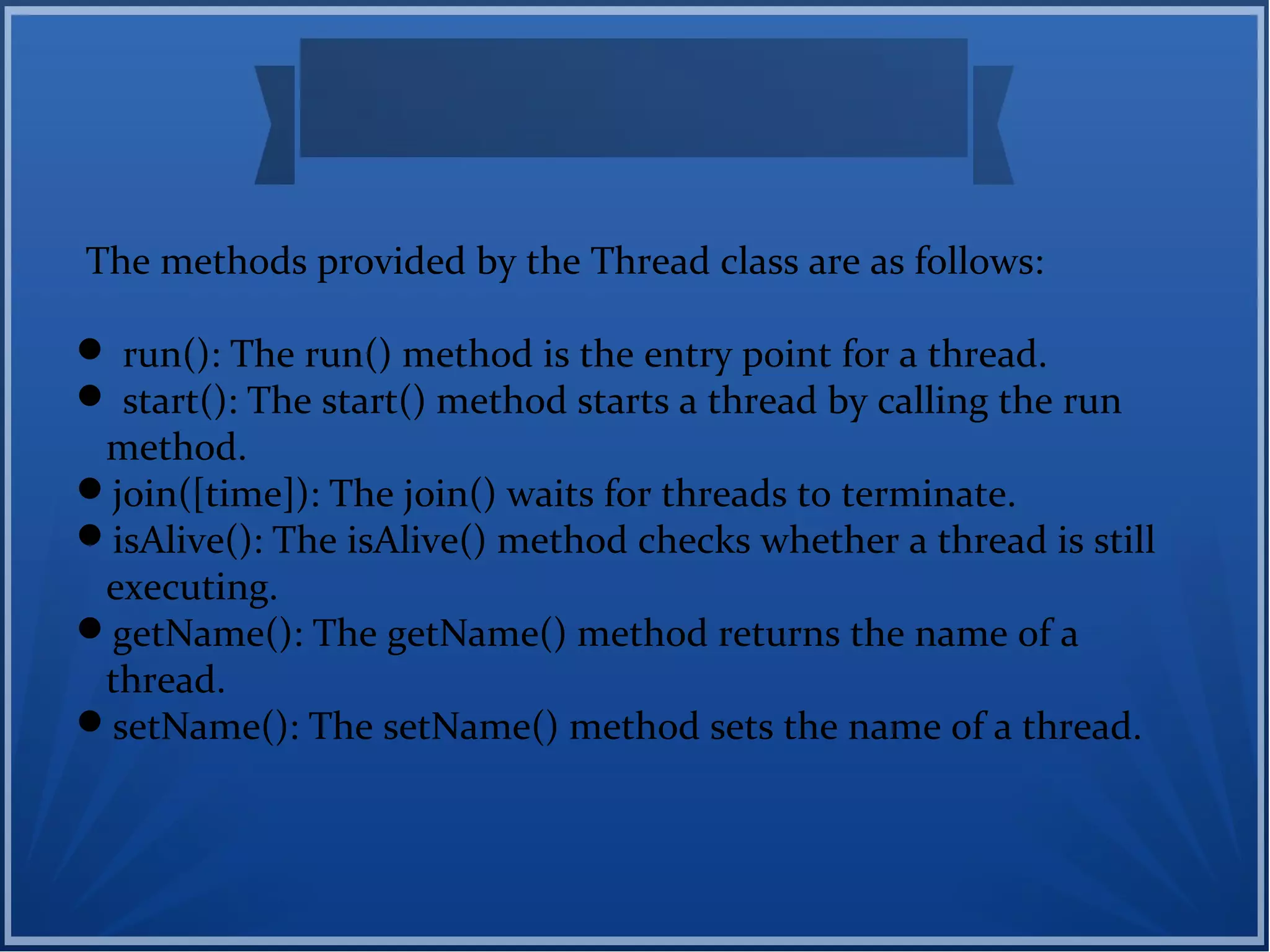 The methods provided by the Thread class are as follows:
 run(): The run() method is the entry point for a thread.
 start(): The start() method starts a thread by calling the run
method.
join([time]): The join() waits for threads to terminate.
isAlive(): The isAlive() method checks whether a thread is still
executing.
getName(): The getName() method returns the name of a
thread.
setName(): The setName() method sets the name of a thread.
 