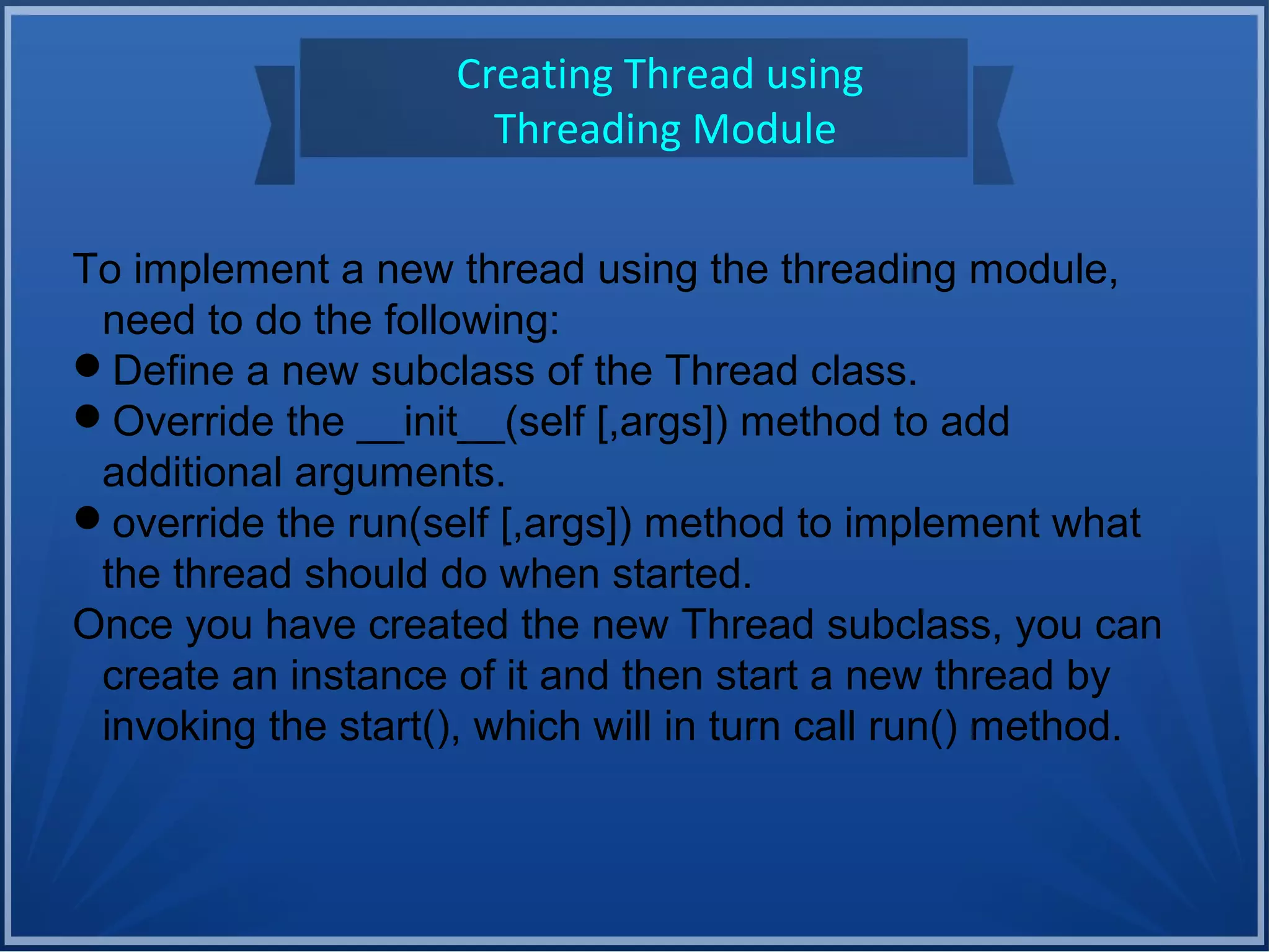 Creating Thread using
Threading Module
To implement a new thread using the threading module,
need to do the following:
Define a new subclass of the Thread class.
Override the __init__(self [,args]) method to add
additional arguments.
override the run(self [,args]) method to implement what
the thread should do when started.
Once you have created the new Thread subclass, you can
create an instance of it and then start a new thread by
invoking the start(), which will in turn call run() method.
 