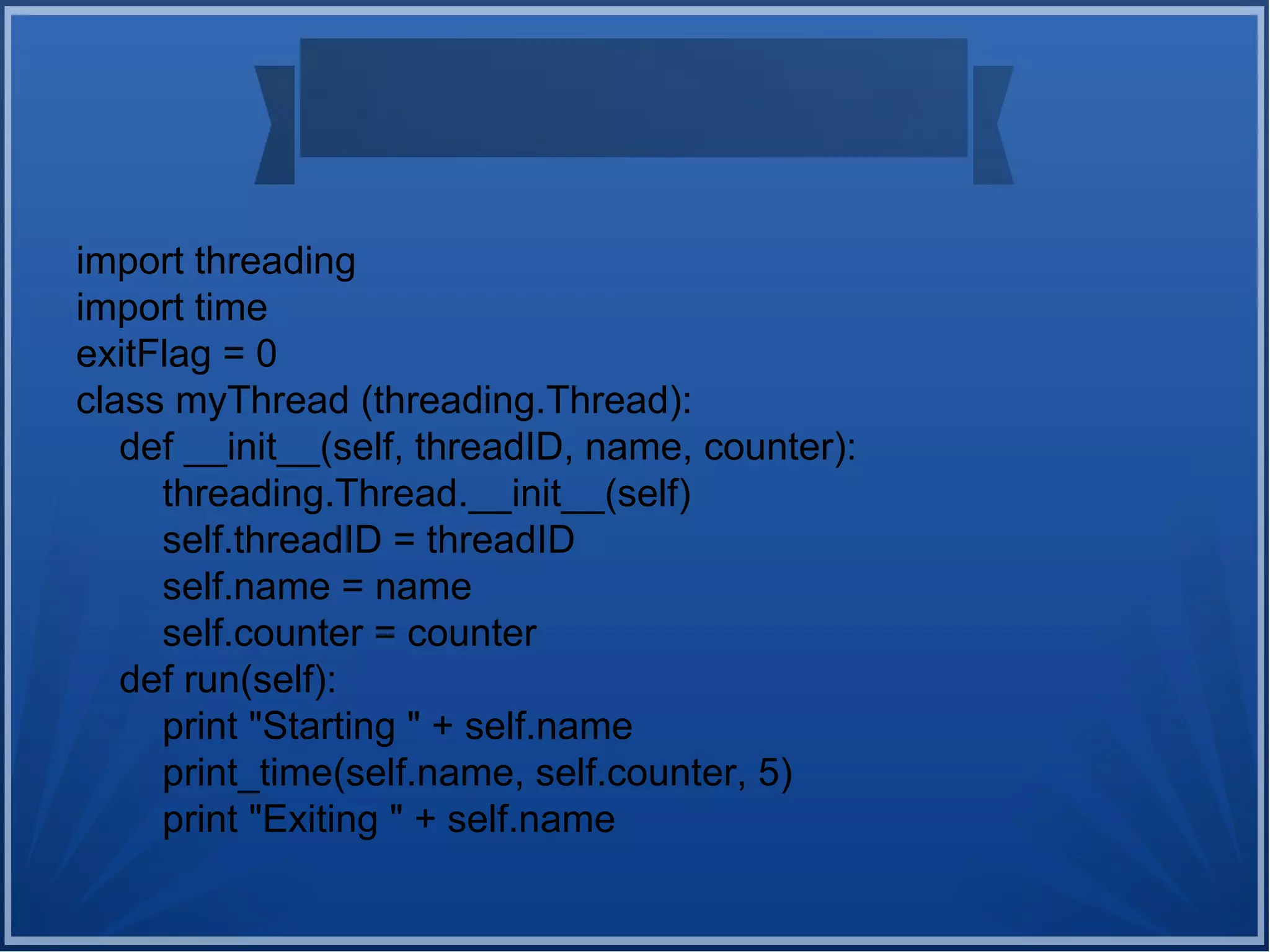 import threading
import time
exitFlag = 0
class myThread (threading.Thread):
def __init__(self, threadID, name, counter):
threading.Thread.__init__(self)
self.threadID = threadID
self.name = name
self.counter = counter
def run(self):
print "Starting " + self.name
print_time(self.name, self.counter, 5)
print "Exiting " + self.name
 