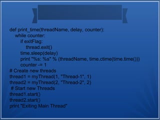 def print_time(threadName, delay, counter):
while counter:
if exitFlag:
thread.exit()
time.sleep(delay)
print "%s: %s" % (threadName, time.ctime(time.time()))
counter -= 1
# Create new threads
thread1 = myThread(1, "Thread-1", 1)
thread2 = myThread(2, "Thread-2", 2)
# Start new Threads
thread1.start()
thread2.start()
print "Exiting Main Thread"
 