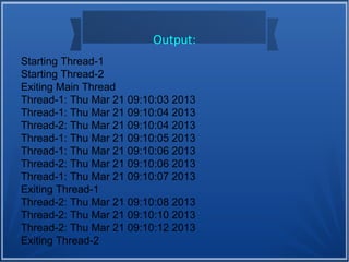 Output:
Starting Thread-1
Starting Thread-2
Exiting Main Thread
Thread-1: Thu Mar 21 09:10:03 2013
Thread-1: Thu Mar 21 09:10:04 2013
Thread-2: Thu Mar 21 09:10:04 2013
Thread-1: Thu Mar 21 09:10:05 2013
Thread-1: Thu Mar 21 09:10:06 2013
Thread-2: Thu Mar 21 09:10:06 2013
Thread-1: Thu Mar 21 09:10:07 2013
Exiting Thread-1
Thread-2: Thu Mar 21 09:10:08 2013
Thread-2: Thu Mar 21 09:10:10 2013
Thread-2: Thu Mar 21 09:10:12 2013
Exiting Thread-2
 
