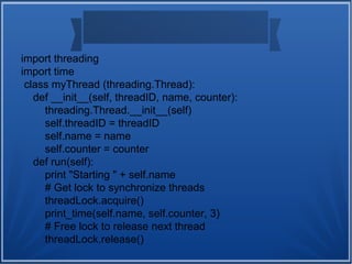 import threading
import time
class myThread (threading.Thread):
def __init__(self, threadID, name, counter):
threading.Thread.__init__(self)
self.threadID = threadID
self.name = name
self.counter = counter
def run(self):
print "Starting " + self.name
# Get lock to synchronize threads
threadLock.acquire()
print_time(self.name, self.counter, 3)
# Free lock to release next thread
threadLock.release()
 