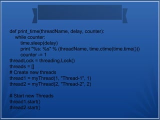 def print_time(threadName, delay, counter):
while counter:
time.sleep(delay)
print "%s: %s" % (threadName, time.ctime(time.time()))
counter -= 1
threadLock = threading.Lock()
threads = []
# Create new threads
thread1 = myThread(1, "Thread-1", 1)
thread2 = myThread(2, "Thread-2", 2)
# Start new Threads
thread1.start()
thread2.start()
 