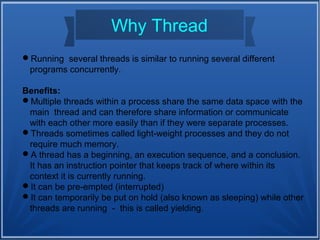 Why Thread
Running several threads is similar to running several different
programs concurrently.
Benefits:
Multiple threads within a process share the same data space with the
main thread and can therefore share information or communicate
with each other more easily than if they were separate processes.
Threads sometimes called light-weight processes and they do not
require much memory.
A thread has a beginning, an execution sequence, and a conclusion.
It has an instruction pointer that keeps track of where within its
context it is currently running.
It can be pre-empted (interrupted)
It can temporarily be put on hold (also known as sleeping) while other
threads are running - this is called yielding.
 