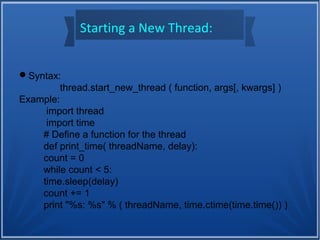 Starting a New Thread:
Syntax:
thread.start_new_thread ( function, args[, kwargs] )
Example:
import thread
import time
# Define a function for the thread
def print_time( threadName, delay):
count = 0
while count < 5:
time.sleep(delay)
count += 1
print "%s: %s" % ( threadName, time.ctime(time.time()) )
 