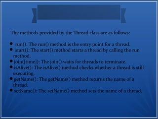 The methods provided by the Thread class are as follows:
 run(): The run() method is the entry point for a thread.
 start(): The start() method starts a thread by calling the run
method.
join([time]): The join() waits for threads to terminate.
isAlive(): The isAlive() method checks whether a thread is still
executing.
getName(): The getName() method returns the name of a
thread.
setName(): The setName() method sets the name of a thread.
 