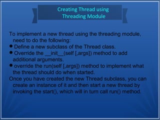Creating Thread using
Threading Module
To implement a new thread using the threading module,
need to do the following:
Define a new subclass of the Thread class.
Override the __init__(self [,args]) method to add
additional arguments.
override the run(self [,args]) method to implement what
the thread should do when started.
Once you have created the new Thread subclass, you can
create an instance of it and then start a new thread by
invoking the start(), which will in turn call run() method.
 