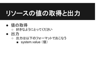 リソースの値の取得と出力
● 値の取得
 ○ 好きなようにとってください
● 出力
 ○ 出力は以下のフォーマットでおこなう
   ■ system.value （値）
 