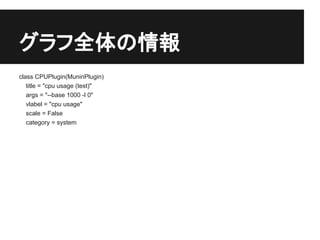 グラフ全体の情報
class CPUPlugin(MuninPlugin)
   title = "cpu usage (test)"
   args = "--base 1000 -l 0"
   vlabel = "cpu usage"
   scale = False
   category = system
 