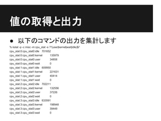 値の取得と出力
● 以下のコマンドの出力を集計します
% kstat -p -c misc -m cpu_stat -s '/^(user|kernel|wait|idle)$/'
cpu_stat:0:cpu_stat0:idle 701652
cpu_stat:0:cpu_stat0:kernel         135979
cpu_stat:0:cpu_stat0:user           34858
cpu_stat:0:cpu_stat0:wait           0
cpu_stat:1:cpu_stat1:idle 609950
cpu_stat:1:cpu_stat1:kernel         221631
cpu_stat:1:cpu_stat1:user           40414
cpu_stat:1:cpu_stat1:wait           0
cpu_stat:2:cpu_stat2:idle 702211
cpu_stat:2:cpu_stat2:kernel         132556
cpu_stat:2:cpu_stat2:user           37226
cpu_stat:2:cpu_stat2:wait           0
cpu_stat:3:cpu_stat3:idle 633591
cpu_stat:3:cpu_stat3:kernel         198948
cpu_stat:3:cpu_stat3:user           39449
cpu_stat:3:cpu_stat3:wait           0
 
