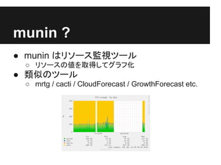munin ?
● munin はリソース監視ツール
 ○ リソースの値を取得してグラフ化
● 類似のツール
 ○ mrtg / cacti / CloudForecast / GrowthForecast etc.
 