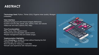 ABSTRACT
•Technology Used: Python, Tkinter (GUI), Pygame mixer (audio), Mutagen
(metadata).
•User Interface:
•Gradient background with themed widgets (ttkthemes)
•Custom icons for play, pause, stop, rewind, mute, and volume
•Status bar and menu options (File, Help)
•Core Functionalities:
•Play, Pause, Stop, Rewind music
•Mute/Unmute and adjustable volume control
•Playlist management (Add and Delete songs)
•Implementation Highlights:
•Uses threading to update the timer without freezing the GUI
•Handles both .MP3 and WAV
•Error handling for missing or invalid files
•Smooth user experience with interactive design
 
