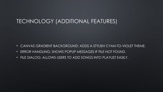 TECHNOLOGY (ADDITIONAL FEATURES)
• CANVAS GRADIENT BACKGROUND: ADDS A STYLISH CYAN-TO-VIOLET THEME.
• ERROR HANDLING: SHOWS POPUP MESSAGES IF FILE NOT FOUND.
• FILE DIALOG: ALLOWS USERS TO ADD SONGS INTO PLAYLIST EASILY.
 
