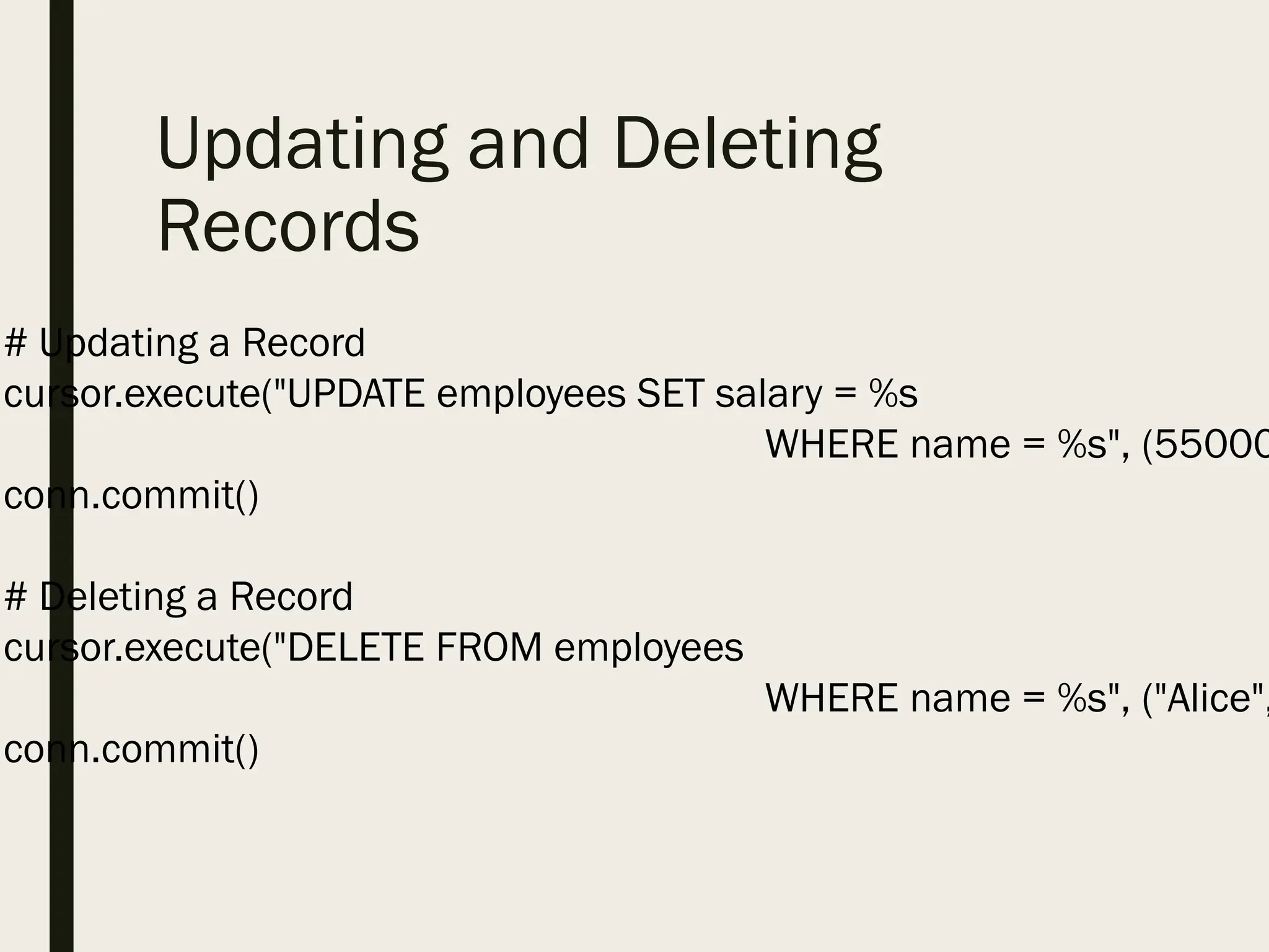 Updating and Deleting
Records
# Updating a Record
cursor.execute("UPDATE employees SET salary = %s
WHERE name = %s", (55000
conn.commit()
# Deleting a Record
cursor.execute("DELETE FROM employees
WHERE name = %s", ("Alice",
conn.commit()
 