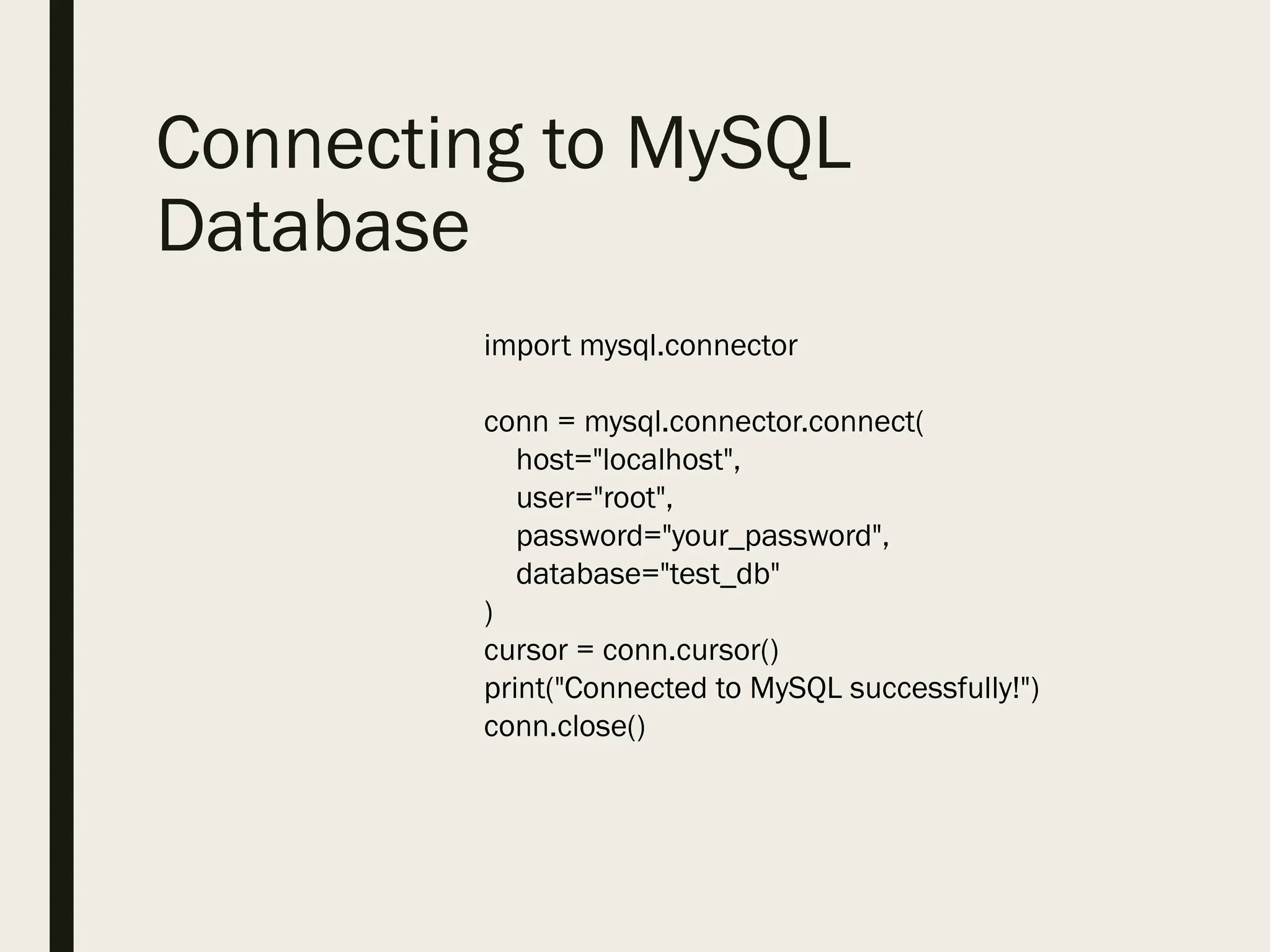 Connecting to MySQL
Database
import mysql.connector
conn = mysql.connector.connect(
host="localhost",
user="root",
password="your_password",
database="test_db"
)
cursor = conn.cursor()
print("Connected to MySQL successfully!")
conn.close()
 