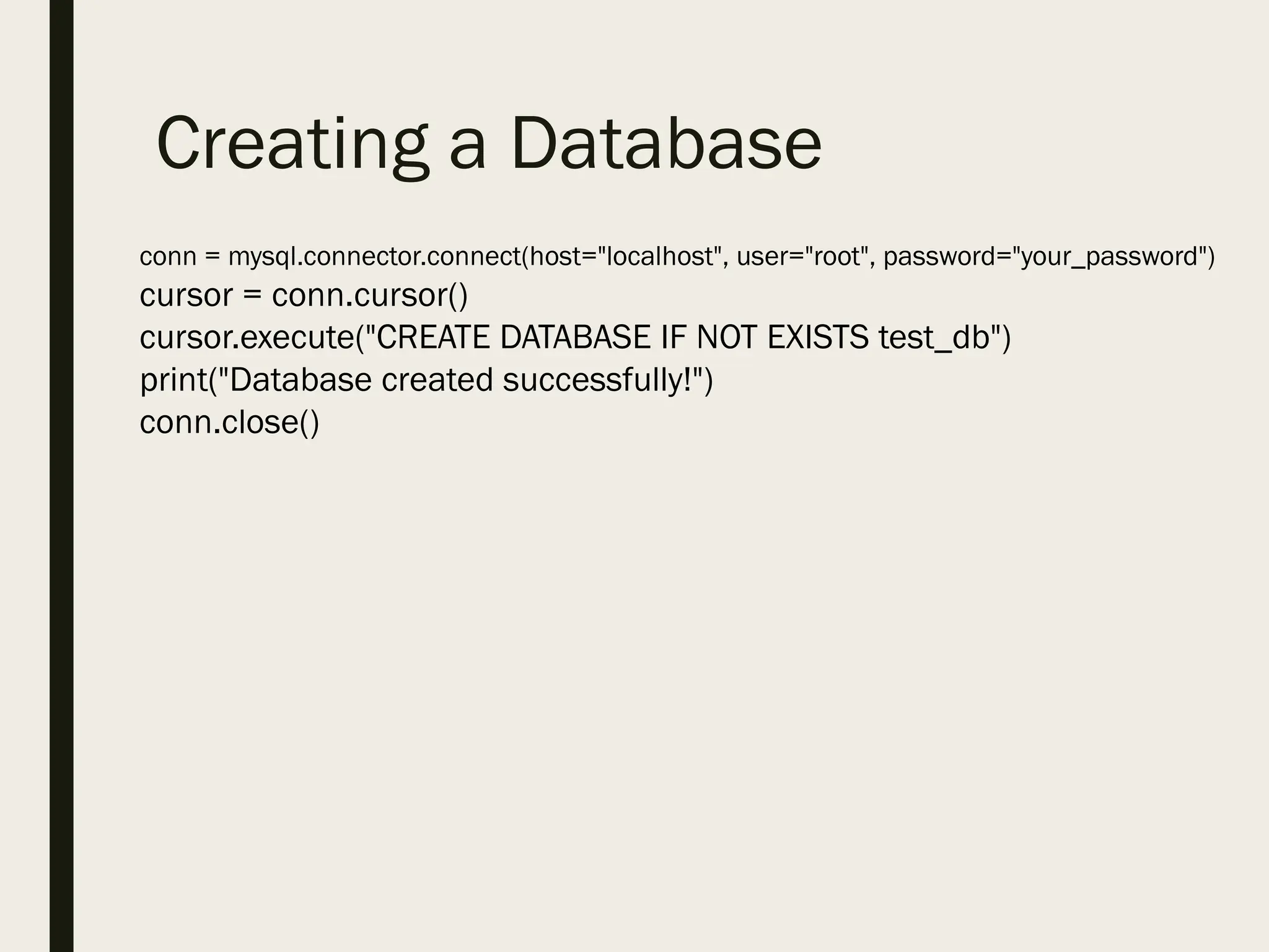Creating a Database
conn = mysql.connector.connect(host="localhost", user="root", password="your_password")
cursor = conn.cursor()
cursor.execute("CREATE DATABASE IF NOT EXISTS test_db")
print("Database created successfully!")
conn.close()
 