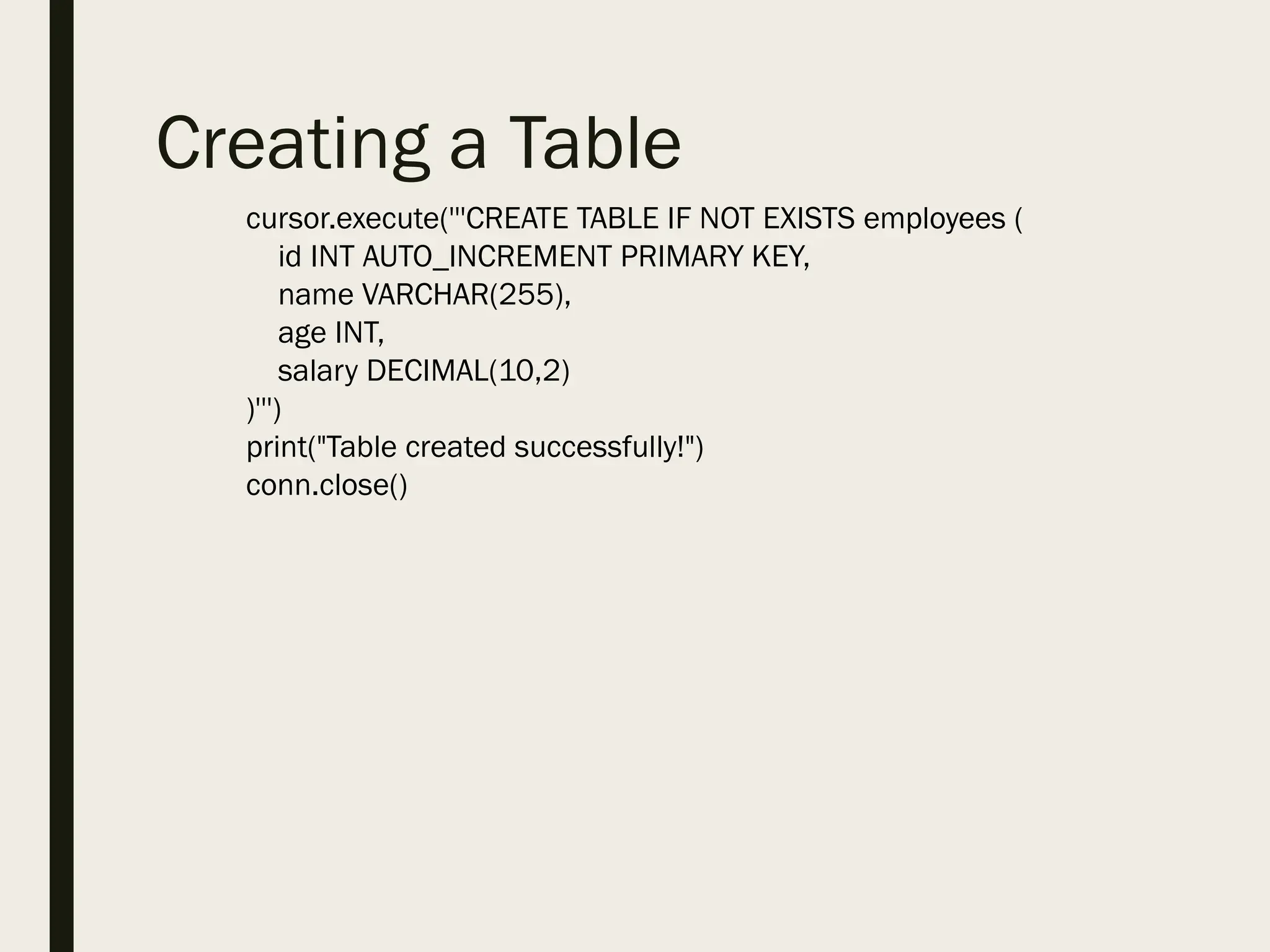 Creating a Table
cursor.execute('''CREATE TABLE IF NOT EXISTS employees (
id INT AUTO_INCREMENT PRIMARY KEY,
name VARCHAR(255),
age INT,
salary DECIMAL(10,2)
)''')
print("Table created successfully!")
conn.close()
 