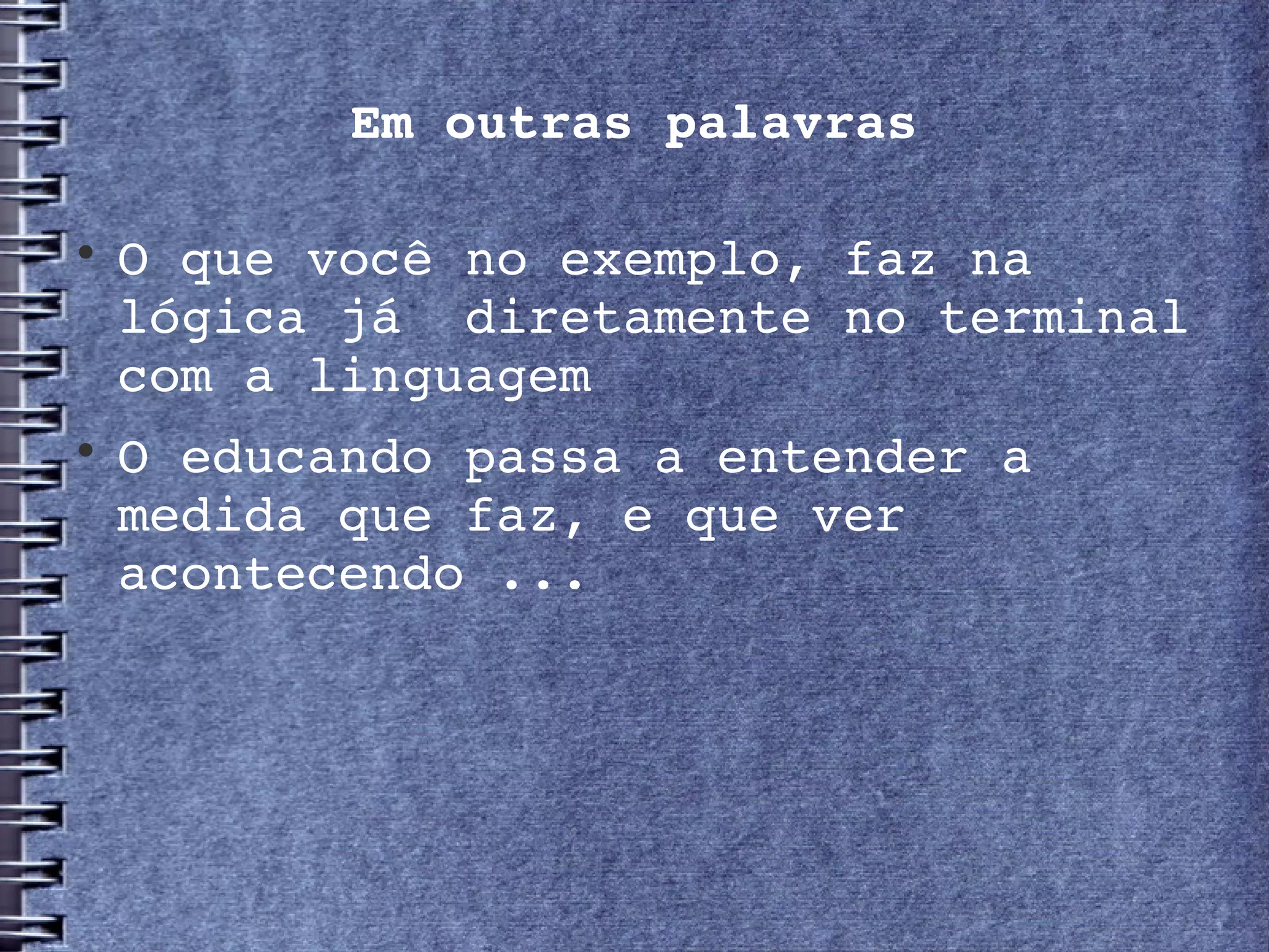 Em outras palavras


    O que você no exemplo, faz na 
    lógica já  diretamente no terminal 
    com a linguagem

    O educando passa a entender a 
    medida que faz, e que ver 
    acontecendo ...
 